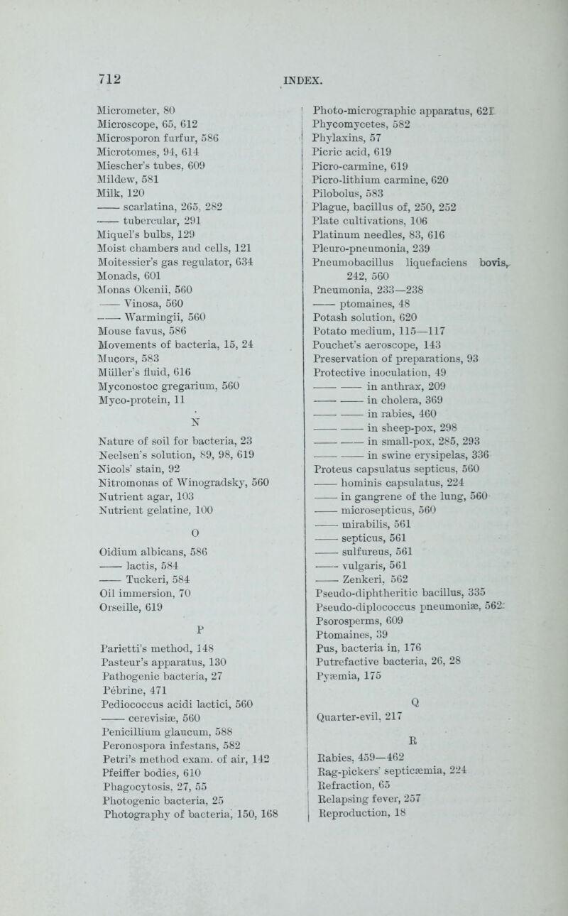 Micrometer, 80 Microscope, 65, 612 Microsporon furfur, 586 Microtomes, 94, 614 Mieschers tubes, 609 Mildew, 581 Milk, 120 scarlatina, 265, 282 tubercular, 291 Miquel’s bulbs, 129 Moist chambers and cells, 121 Moitessier’s gas regulator, 634 Monads, 601 Monas Okenii, 560 Yinosa, 560 • Warmingii, 560 Mouse favus, 586 Movements of bacteria, 15, 24 Mucors, 583 Muller’s fluid, 616 Myconostoc gregarium, 560 Myco-protein, 11 N Nature of soil for bacteria, 23 Neelsen’s solution, 89, 98, 619 Nicols’ stain, 92 Nitromonas of Winogradsky, 560 Nutrient agar, 103 Nutrient gelatine, 100 O Oidium albicans, 586 lactis, 584 Tuckeri, 584 Oil immersion, 70 Orseille, 619 P Parietti’s method, 148 Pasteur’s apparatus, 130 Pathogenic bacteria, 27 Pebrine, 471 Pediococcus acidi lactici, 560 cerevisiae, 560 Penicillium glaucum, 588 Peronospora infestans, 582 Petri’s method exam, of air, 142 Pfeiffer bodies, 610 Phagocytosis, 27, 55 Photogenic bacteria, 25 Photography of bacteriaj 150, 168 Photo-micrographic apparatus, 62 L Phycomycetes, 582 Phylaxins, 57 Picric acid, 619 Picro-carmine, 619 Picro-lithium carmine, 620 Pilobolus, 583 Plague, bacillus of, 250, 252 Plate cultivations, 106 Platinum needles, 83, 616 Pleuro-pneumonia, 239 Pneumobacillus liquefaciens bo vis, 242, 560 Pneumonia, 233—238 ptomaines, 48 Potash solution, 620 Potato medium, 115—117 Pouchet’s aeroscope, 143 Preservation of preparations, 93 Protective inoculation, 49 in anthrax, 209 in cholera, 369 in rabies, 460 in sheep-pox, 298 in small-pox, 285, 293 in swine erysipelas, 336 Proteus capsulatus septicus, 560 —— hominis capsulatus, 224 in gangrene of the lung, 560 microsepticus, 560 mirabilis, 561 septicus, 561 sulfureus, 561 vulgaris, 561 Zenkeri, 562 Pseudo-diphtheritic bacillus, 335 Pseudo-diplococcus pneumonias, 562r Psorosperms, 609 Ptomaines, 39 Pus, bacteria in, 176 Putrefactive bacteria, 26, 28 Pyaemia, 175 Q Quarter-evil, 217 R j Rabies, 459—462 ' Rag-pickers’ septicaemia, 224 ' Refraction, 65 I Relapsing fever, 257 j Reproduction, 18