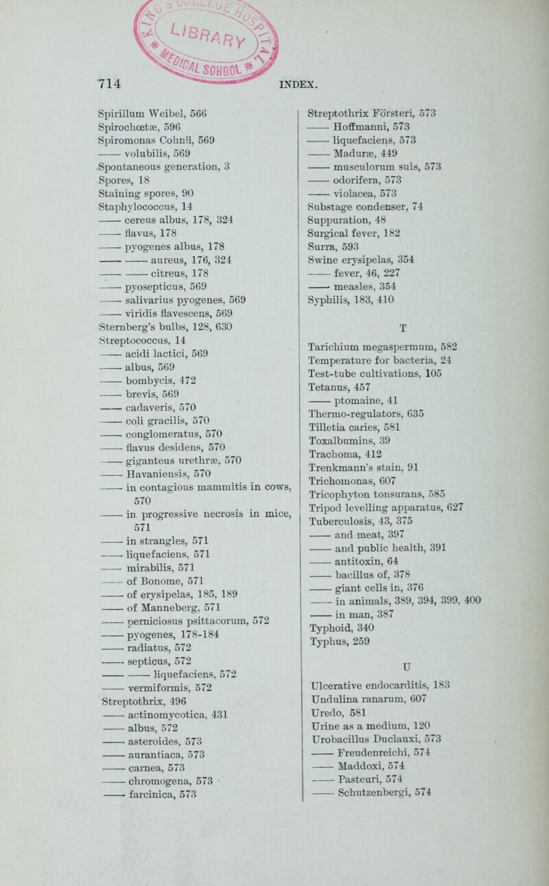 Spirillum Weibel, 566 Spirochcetae, 596 Spiromonas Cohnii, 569 volubilis, 569 Spontaneous generation, 3 Spores, 18 Staining spores, 90 Staphylococcus, 14 cereus albus, 178, 324 flavus, 178 pyogenes albus, 178 aureus, 176, 324 citreus, 178 pyosepticus, 569 salivarius pyogenes, 569 viridis flavescens, 569 Sternberg’s bulbs, 128, 630 Streptococcus, 14 acidi lactici, 569 albus, 569 bombycis, 472 brevis, 569 cadaveris, 570 coli gracilis, 570 conglomerates, 570 —— flavus desidens, 570 giganteus urethrae, 570 Havaniensis, 570 in contagious mammitis in cows, 570 in. progressive necrosis in mice, 571 in strangles, 571 liquefaciens, 571 -—— mirabilis, 571 of Bonome, 571 of erysipelas, 185, 189 of Manneberg, 571 pemiciosus psittacorum, 572 pyogenes, 178-184 radiatus, 572 septicus, 572 liquefaciens, 572 vermiformis, 572 Streptothrix, 496 actinomycotica, 431 albus, 572 asteroides, 573 aurantiaca, 573 carnea, 573 chromogena, 573 • farcinica, 573 Streptothrix Fbrsteri, 573 Hoffmanni, 573 liquefaciens, 573 Madurae, 449 musculorum suis, 573 odorifera, 573 violacea, 573 Substage condenser, 74 Suppuration, 48 Surgical fever, 182 Surra, 593 Swine erysipelas, 354 fever, 46, 227 measles, 354 Syphilis, 183, 410 T Tarichium megaspermum, 582 Temperature for bacteria, 24 Test-tube cultivations, 105 Tetanus, 457 ptomaine, 41 Thermo-regulators, 635 Tilletia caries, 581 Toxalbumins, 39 Trachoma, 412 Trenkmann’s stain, 91 Trichomonas, 607 Tricophyton tonsurans, 585 Tripod levelling apparatus, 627 Tuberculosis, 43, 375 and meat, 397 and public health, 391 antitoxin, 64 bacillus of, 378 giant cells in, 376 in animals, 389, 394, 399, 400 in man, 387 Typhoid, 340 Typhus, 259 U Ulcerative endocarditis, 183 Undulina ranarum, 607 Uredo, 581 Urine as a medium, 120 Urobacillus Duclauxi, 573 Freudenreichi, 574 Maddoxi, 574 Pasteuri, 574 Schutzenbergi, 574