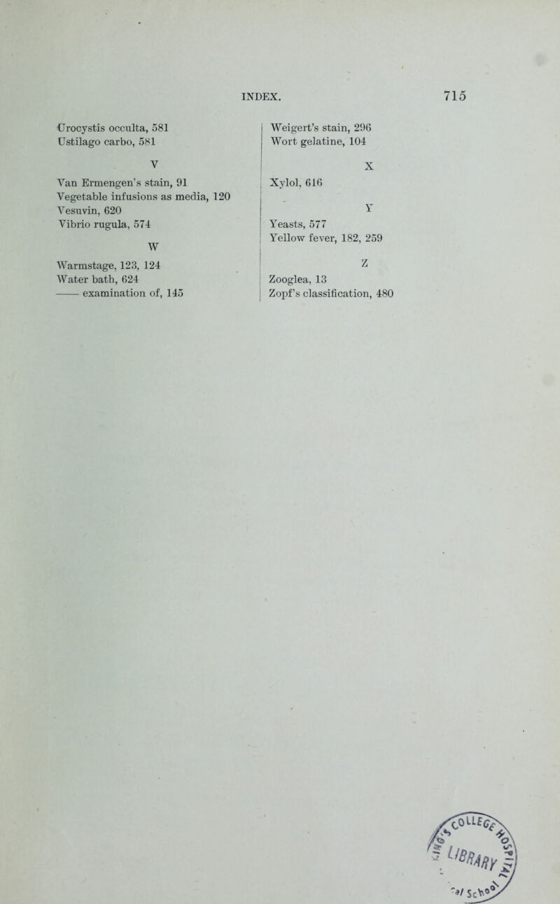 Urocystis occulta, 581 Ustilago carbo, 581 Y Van Ermengen’s stain, 91 Vegetable infusions as media, 120 Vesuvin, 620 Vibrio rugula, 574 W Weigert’s stain, 296 Wort gelatine, 104 X j Xylol, 616 Y Yeasts, 577 Yellow fever, 182, 259 Warmstage, 123, 124 Water bath, 624 examination of, 145 Z j Zooglea, 13 | Zopf’s classification, 480