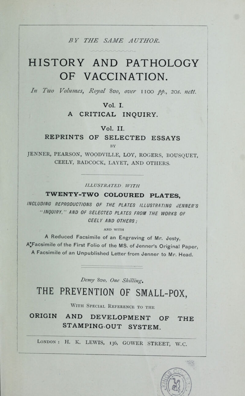 BY THE SAME AUTHOR. HISTORY AND PATHOLOGY OF VACCINATION. In Two Volumes, Royal 8vo, over noo //., 20s. nett. Vol. I. A CRITICAL INQUIRY. Vol. II. REPRINTS OF SELECTED ESSAYS BY JENNER, PEARSON, WOODVILLE, LOY, ROGERS, BOUSQUET, CEELY, BADCOCK, LAYET, AND OTHERS. ILLUSTRATED WITH TWENTY-TWO COLOURED PLATES, INCLUDING REPRODUCTIONS OF THE PLATES ILLUSTRATING JENNER’S “INQUIRY,” AND OF SELECTED PLATES FROM THE WORKS OF CEELY AND OTHERS; AND WITH A Reduced Facsimile of an Engraving of Mr. Jesty, A’Facsimile of the First Folio of the MS. of Jenner’s Original Paper, A Facsimile of an Unpublished Letter from Jenner to Mr. Head. Demy 8vo, One Shilling. THE PREVENTION OF SMALL-POX, With Special Reference to the ORIGIN AND DEVELOPMENT OF THE STAMPING-OUT SYSTEM. London : H. K. LEWIS, 136, GOWER STREET, W.C.