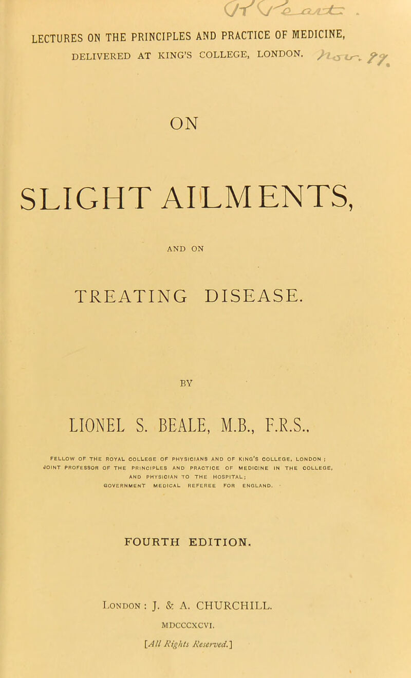 (7t . LECTURES ON THE PRINCIPLES AND PRACTICE OF MEDICINE, DELIVERED AT KING’S COLLEGE, LONDON. u~^ ON SLIGHT AILMENTS, AND ON TREATING DISEASE. BY LIONEL S. BEALE, M.B., F.R.S.. FELLOW OF THE ROYAL COLLEGE OF PHYSICIANS AND OF KING'S COLLEGE, LONDON 5 JOINT PROFESSOR OF THE PRINCIPLES AND PRACTICE OF MEDICINE IN THE COLLEGE, AND PHYSICIAN TO THE HOSPITAL; GOVERNMENT MEDICAL REFEREE FOR ENGLAND. ■ FOURTH EDITION. London : J. & A. CHURCHILL. MDCCCXCVI. \_All Rights Reserved.'\