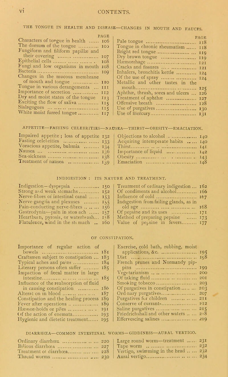 THE TONGUE IN HEALTH AND DISEASE—CHANGES IN MOUTH AND FAUCES. PAGE Characters of tongue in health io6 The dorsum of the tongue iod Fungiform and filiform papillm and their covering 107 Epithelial cells 108 Fungi and low organisms in mouth 108 Bacteria 109 Changes in the mucous membrane of mouth and tongue i lo Tongue in various derangements ... iii Importance of secretion II2 Dry and moist states of the tongue 113 Exciting the flow of saliva 115 Sialagogues White moist furred tongue 117 PAGE Pale tongue 1 jg Tongue in chronic rheumatism 118 Bright red tongue ng Dry brown tongue ug Haemorrhage 121 Cracks and fissures 121 Inhalers, bronchitis kettle 124 Of the use of spray 124 Metallic and other tastes in the mouth 125 Aphthae, thrush, sores and ulcers ... 126 Treatment of aphthae 127 Offensive breath 128 Use of purgatives 130 USe of tiiefcury 131 APPETITE—FASTING CELEBRITIES—NAUSEA—THIRST—OBESITY—EMACIATION. Impaired appetite ; loss of appetite Fasting celebrities Voracious appetite, bulimia Nausea Sea-sickness Treatment of nausea ,. 132 133 134 136 138 139 Objections to alcohol 140 Acquiring intempei ate habits ..... 140 Thirst ; 141 Importance of liquid 142 Obesity 143 Emaciation 148 INDIGESTION : ITS NA'f Indigestion—dy.spepsia 150 Strong ai.d weak stomachs 152 Nerve-fibres of intestinal canal 153 Nerve-ganglia and plexuses 155 Pain-conducting nerve-fibres 156 Gastrodynia—pain in ston ach 157 Heartbuin, pyrosis, or waterbiash... 158 Flatulence, wind in the sttmach .. 160 URE AND TREATMENT. Treatment of ordinary indigestion ... 162 Of condiments and alcohol 166 Influence of cold 167 Indigestion from failing glands, as in old age 168 Of pepsine and its uses 171 Method of preparing pepsine 173 Value of pepsine in fevers 177 OF CONST Importance of regular action of bowels 181 Craftsmen subject to constipation ... 183 Typical aches and pains 184 Literary persons often suffer 185 Impaction of faecal matter in large intestine 185 Influence of the reabsorplion of fluid in causing constipation 186 Alterat on in blood 187 Constipation and the healing process 189 Fever after operations 189 Ilaeinorihoids or piles 191 (>f the action of enemata 193 Hygienic and dietetic treatment 195 TFATION. Exercise, cold bath, rubbing, moist applications, &c 195 Diet 198 French prunes and Normandy pip- pins 199 Vegetarianism 200 Of taking fluid 201 Smoking tobacco 203 Of purgatives in constipation 203 Ord nary purgatives 207 Purgatives for children 211 Conserve of currants 212 Saline purgatives 215 Friedrichshall and other waters 21S Effervescing salines 219 DIARRHCEA—COMMON INTESTINAL WORMS—GIDDINESS—AURAL VERTIGO. Ordinary diarrhoea 220 Bilious diarrhoea 227 Treatment ol diarrhoea 228 Thread worms .... 230 Large round worm—treatment 231 Tape worm 232 Vertigo, swimming in the head 232 Aural vertigo 234