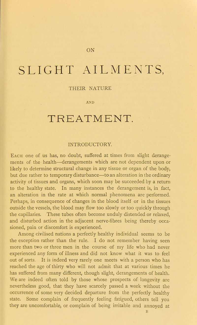 ON SLIGHT AILMENTS, Each one of us has, no doubt, suffered at times from slight derange- ments of the health—derangements which are not dependent upon or likely to determine structural change in any tissue or organ of the body, but due rather to temporary disturbance—to an alteration in the ordinary activity of tissues and organs, which soon may be succeeded by a return to the healthy state. In many instances the derangement is, in fact, an alteration in the rate at which normal phenomena are performed. Perhaps, in consequence of changes in the blood itself or in the tissues outside the vessels, the blood may flow too slowly or too quickly through the capillaries. These tubes often become unduly distended or relaxed, and disturbed action in the adjacent nerve-fibres being thereby occa- sioned, pain or discomfort is experienced. Among civilised nations a perfectly healthy individual seems to be the exception rather than the rule. I do not remember having seen more than two or three men in the course of my life who had never experienced any form of illness and did not know what it was to feel out of sorts. It is indeed very rarely one meets with a person who has reached the age of thirty who will not admit that at various times he has suffered from many different, though slight, derangements of health. We are indeed often told by those whose prospects of longevity are nevertheless good, that they have scarcely passed a week without the occurrence of some very decided departure from the perfectly healthy state. Some complain of frequently feeling fatigued, others tell you they are uncomfortable, or complain of being irritable and annoyed at THEIR NATURE AND INTRODUCTORY. H