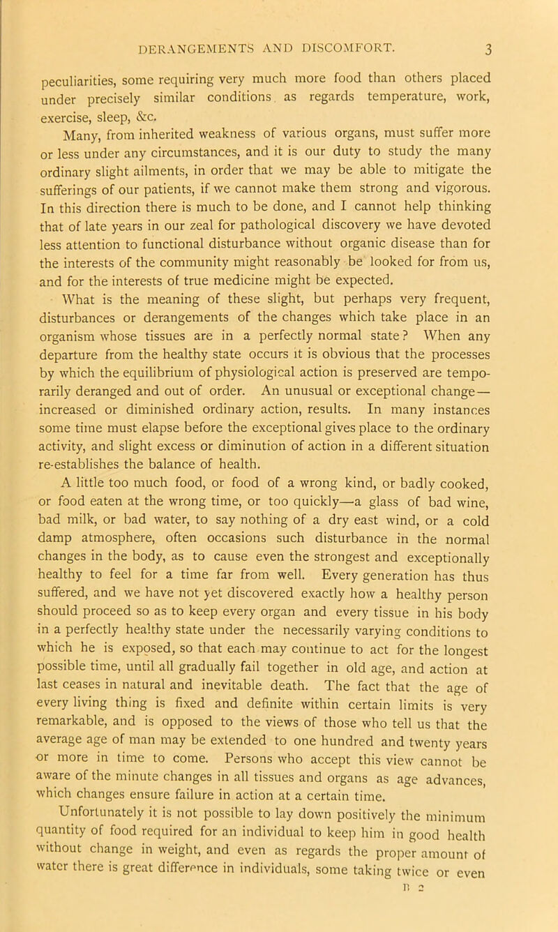 peculiarities, some requiring very much more food than others placed under precisely similar conditions as regards temperature, work, exercise, sleep, &c. Many, from inherited weakness of various organs, must suffer more or less under any circumstances, and it is our duty to study the many ordinary slight ailments, in order that we may be able to mitigate the sufferings of our patients, if we cannot make them strong and vigorous. In this direction there is much to be done, and I cannot help thinking that of late years in our zeal for pathological discovery we have devoted less attention to functional disturbance without organic disease than for the interests of the community might reasonably be looked for from us, and for the interests of true medicine might be expected. What is the meaning of these slight, but perhaps very frequent, disturbances or derangements of the changes which take place in an organism whose tissues are in a perfectly normal state ? When any departure from the healthy state occurs it is obvious that the processes by which the equilibrium of physiological action is preserved are tempo- rarily deranged and out of order. An unusual or exceptional change — increased or diminished ordinary action, results. In many instances some time must elapse before the exceptional gives place to the ordinary activity, and slight excess or diminution of action in a different situation re-establishes the balance of health. A little too much food, or food of a wrong kind, or badly cooked, or food eaten at the wrong time, or too quickly—a. glass of bad wine, bad milk, or bad water, to say nothing of a dry east wind, or a cold damp atmosphere, often occasions such disturbance in the normal changes in the body, as to cause even the strongest and exceptionally healthy to feel for a time far from well. Every generation has thus suffered, and we have not yet discovered exactly how a healthy person should proceed so as to keep every organ and every tissue in his body in a perfectly healthy state under the necessarily varying conditions to which he is exposed, so that each may continue to act for the longest possible time, until all gradually fail together in old age, and action at last ceases in natural and inevitable death. The fact that the age of every living thing is fixed and definite within certain limits is very remarkable, and is opposed to the views of those who tell us that the average age of man may be extended to one hundred and twenty years or more in time to come. Persons who accept this view cannot be aware of the minute changes in all tissues and organs as age advances which changes ensure failure in action at a certain time. Unfortunately it is not possible to lay down positively the minimum quantity of food required for an individual to keep him in good health without change in weight, and even as regards the proper amount of water there is great differpnce in individuals, some taking twice or even 11 2