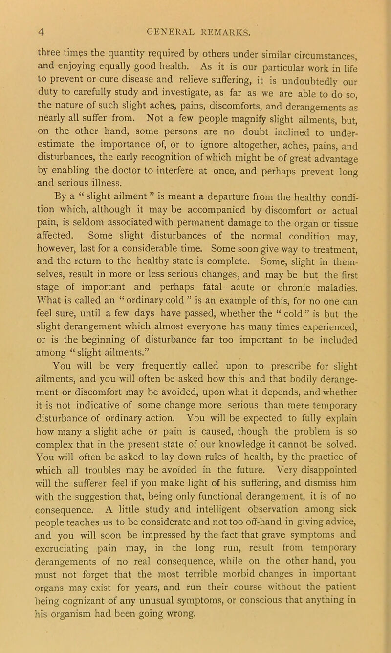 three tim^s the quantity required by others under similar circumstances, and enjoying equally good health. As it is our particular work in life to prevent or cure disease and relieve suffering, it is undoubtedly our duty to carefully study and investigate, as far as we are able to do so, the nature of such slight aches, pains, discomforts, and derangements as nearly all suffer from. Not a few people magnify slight ailments, but, on the other hand, some persons are no doubt Inclined to under- estimate the importance of, or to ignore altogether, aches, pains, and disturbances, the early recognition of which might be of great advantage by enabling the doctor to interfere at once, and perhaps prevent long and serious illness. By a “ slight ailment ” is meant a departure from the healthy condi- tion which, although it may be accompanied by discomfort or actual pain, is seldom associated with permanent damage to the organ or tissue affected. Some slight disturbances of the normal condition may, however, last for a considerable time. Some soon give way to treatment, and the return to the healthy state is complete. Some, slight in them- selves, result in more or less serious changes, and may be but the first stage of important and perhaps fatal acute or chronic maladies. What is called an “ ordinary cold ” is an example of this, for no one can feel sure, until a few days have passed, whether the “ cold ” is but the slight derangement which almost everyone has many times experienced, or is the beginning of disturbance far too important to be included among “ slight ailments.” You will be very frequently called upon to prescribe for slight ailments, and you will often be asked how this and that bodily derange- ment or discomfort may be avoided, upon what it depends, and whether it is not indicative of some change more serious than mere temporary disturbance of ordinary action. You will be expected to fully explain how many a slight ache or pain is caused, though the problem is so complex that in the present state of our knowledge it cannot be solved. You will often be asked to lay down rules of health, by the practice of which all troubles may be avoided in the future. Very disappointed will the sufferer feel if you make light of his suffering, and dismiss him with the suggestion that, being only functional derangement, it is of no consequence. A little study and intelligent observation among sick people teaches us to be considerate and not too off-hand in giving advice, and you will soon be impressed by the fact that grave symptoms and excruciating pain may, in the long run, result from temporary derangements of no real consequence, while on the other hand, you must not forget that the most terrible morbid changes in important organs may exist for years, and run their course without the patient being cognizant of any unusual symptoms, or conscious that anything in his organism had been going wrong.