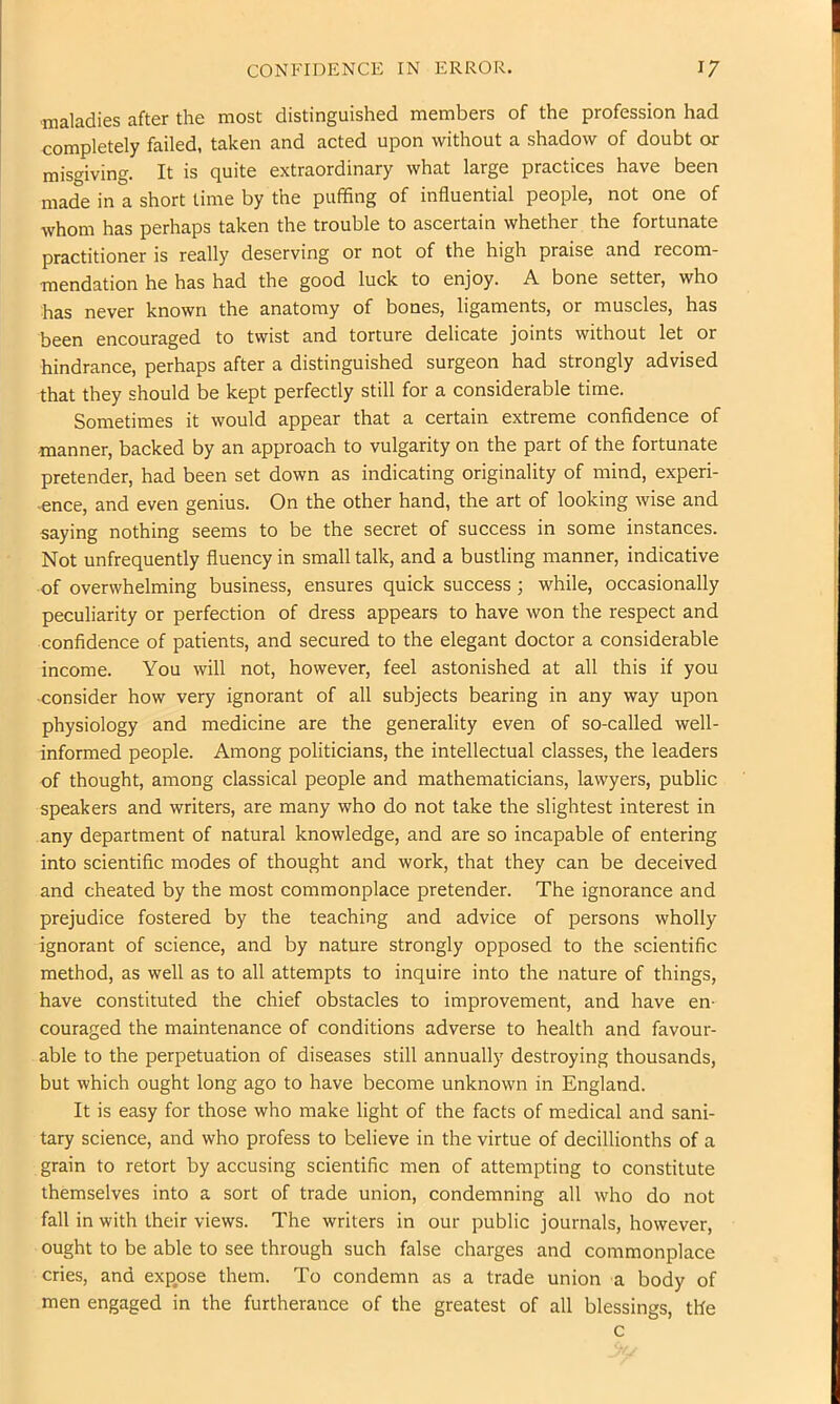 ■maladies after the most distinguished members of the profession had completely failed, taken and acted upon without a shadow of doubt or misgiving. It is quite extraordinary what large practices have been made in a short time by the puffing of influential people, not one of whom has perhaps taken the trouble to ascertain whether the fortunate practitioner is really deserving or not of the high praise and recom- mendation he has had the good luck to enjoy. A bone setter, who has never known the anatomy of bones, ligaments, or muscles, has been encouraged to twist and torture delicate joints without let or hindrance, perhaps after a distinguished surgeon had strongly advised that they should be kept perfectly still for a considerable time. Sometimes it would appear that a certain extreme confidence of manner, backed by an approach to vulgarity on the part of the fortunate pretender, had been set down as indicating originality of mind, experi- ence, and even genius. On the other hand, the art of looking wise and saying nothing seems to be the secret of success in some instances. Not unfrequently fluency in small talk, and a bustling manner, indicative of overwhelming business, ensures quick success ; while, occasionally peculiarity or perfection of dress appears to have won the respect and confidence of patients, and secured to the elegant doctor a considerable income. You will not, however, feel astonished at all this if you consider how very ignorant of all subjects bearing in any way upon physiology and medicine are the generality even of so-called well- informed people. Among politicians, the intellectual classes, the leaders of thought, among classical people and mathematicians, lawyers, public speakers and writers, are many who do not take the slightest interest in any department of natural knowledge, and are so incapable of entering into scientific modes of thought and work, that they can be deceived and cheated by the most commonplace pretender. The ignorance and prejudice fostered by the teaching and advice of persons wholly ignorant of science, and by nature strongly opposed to the scientific method, as well as to all attempts to inquire into the nature of things, have constituted the chief obstacles to improvement, and have en- couraged the maintenance of conditions adverse to health and favour- able to the perpetuation of diseases still annually destroying thousands, but which ought long ago to have become unknown in England. It is easy for those who make light of the facts of medical and sani- tary science, and who profess to believe in the virtue of decillionths of a grain to retort by accusing scientific men of attempting to constitute themselves into a sort of trade union, condemning all who do not fall in with their views. The writers in our public journals, however, ought to be able to see through such false charges and commonplace cries, and expose them. To condemn as a trade union a body of men engaged in the furtherance of the greatest of all blessings, the