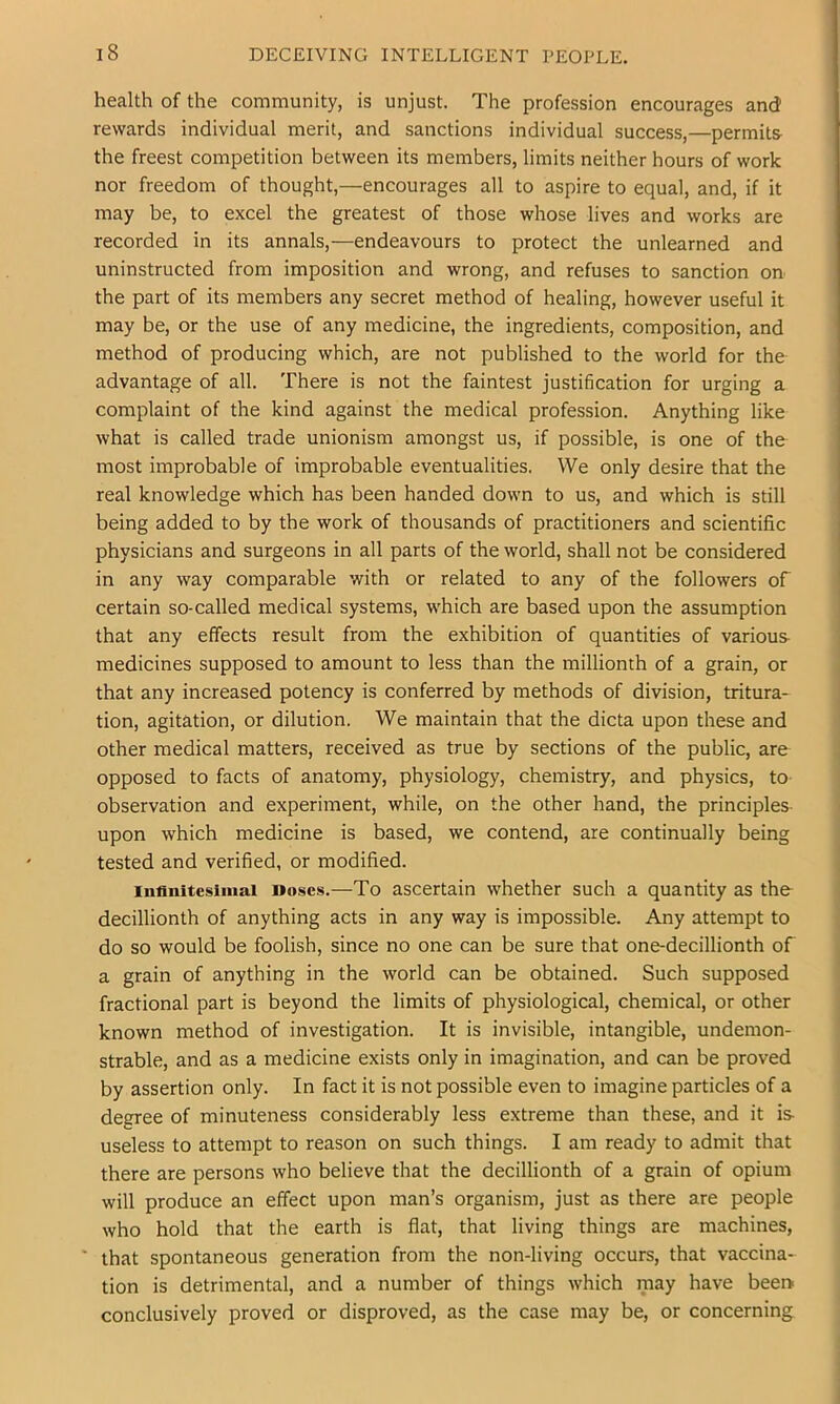 health of the community, is unjust. The profession encourages and rewards individual merit, and sanctions individual success,—permits- the freest competition between its members, limits neither hours of work nor freedom of thought,—encourages all to aspire to equal, and, if it may be, to excel the greatest of those whose lives and works are recorded in its annals,—endeavours to protect the unlearned and uninstructed from imposition and wrong, and refuses to sanction on the part of its members any secret method of healing, however useful it may be, or the use of any medicine, the ingredients, composition, and method of producing which, are not published to the world for the advantage of all. There is not the faintest justification for urging a complaint of the kind against the medical profession. Anything like what is called trade unionism amongst us, if possible, is one of the most improbable of improbable eventualities. We only desire that the real knowledge which has been handed down to us, and which is still being added to by the work of thousands of practitioners and scientific physicians and surgeons in all parts of the world, shall not be considered in any way comparable with or related to any of the followers of certain so-called medical systems, which are based upon the assumption that any effects result from the exhibition of quantities of various- medicines supposed to amount to less than the millionth of a grain, or that any increased potency is conferred by methods of division, tritura- tion, agitation, or dilution. We maintain that the dicta upon these and other medical matters, received as true by sections of the public, are opposed to facts of anatomy, physiology, chemistry, and physics, to observation and experiment, while, on the other hand, the principles- upon which medicine is based, we contend, are continually being tested and verified, or modified. Infinitesimal Doses.—To ascertain whether such a quantity as the decillionth of anything acts in any way is impossible. Any attempt to do so would be foolish, since no one can be sure that onedecillionth of a grain of anything in the world can be obtained. Such supposed fractional part is beyond the limits of physiological, chemical, or other known method of investigation. It is invisible, intangible, undemon- strable, and as a medicine exists only in imagination, and can be proved by assertion only. In fact it is not possible even to imagine particles of a degree of minuteness considerably less extreme than these, and it is useless to attempt to reason on such things. I am ready to admit that there are persons who believe that the decillionth of a grain of opium will produce an effect upon man’s organism, just as there are people who hold that the earth is flat, that living things are machines, ' that spontaneous generation from the non-living occurs, that vaccina- tion is detrimental, and a number of things which may have beei> conclusively proved or disproved, as the case may be, or concerning