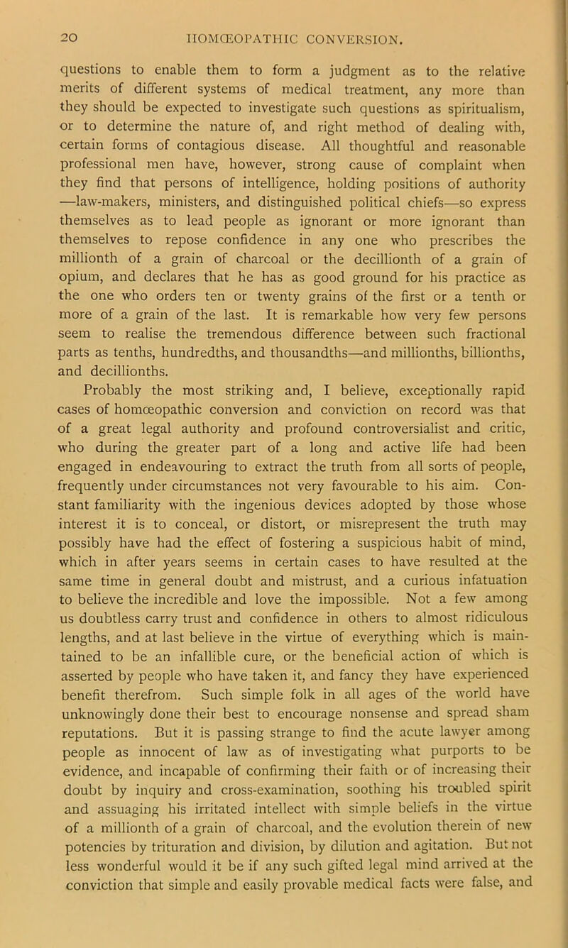 questions to enable them to form a judgment as to the relative merits of different systems of medical treatment, any more than they should be expected to investigate such questions as spiritualism, or to determine the nature of, and right method of dealing with, certain forms of contagious disease. All thoughtful and reasonable professional men have, however, strong cause of complaint when they find that persons of intelligence, holding positions of authority —law-makers, ministers, and distinguished political chiefs—so express themselves as to lead people as ignorant or more ignorant than themselves to repose confidence in any one who prescribes the millionth of a grain of charcoal or the decillionth of a grain of opium, and declares that he has as good ground for his practice as the one who orders ten or twenty grains of the first or a tenth or more of a grain of the last. It is remarkable how very few persons seem to realise the tremendous difference between such fractional parts as tenths, hundredths, and thousandths—and millionths, billionths, and decillionths. Probably the most striking and, I believe, exceptionally rapid cases of homoeopathic conversion and conviction on record was that of a great legal authority and profound controversialist and critic, who during the greater part of a long and active life had been engaged in endeavouring to extract the truth from all sorts of people, frequently under circumstances not very favourable to his aim. Con- stant familiarity with the ingenious devices adopted by those whose interest it is to conceal, or distort, or misrepresent the truth may possibly have had the effect of fostering a suspicious habit of mind, which in after years seems in certain cases to have resulted at the same time in general doubt and mistrust, and a curious infatuation to believe the incredible and love the impossible. Not a few among us doubtless carry trust and confidence in others to almost ridiculous lengths, and at last believe in the virtue of everything which is main- tained to be an infallible cure, or the beneficial action of which is asserted by people who have taken it, and fancy they have experienced benefit therefrom. Such simple folk in all ages of the world have unknowingly done their best to encourage nonsense and spread sham reputations. But it is passing strange to find the acute lawyer among people as innocent of law as of investigating what purports to be evidence, and incapable of confirming their faith or of increasing their doubt by inquiry and cross-examination, soothing his troubled spirit and assuaging his irritated intellect with simple beliefs in the virtue of a millionth of a grain of charcoal, and the evolution therein of new potencies by trituration and division, by dilution and agitation. But not less wonderful would it be if any such gifted legal mind arrived at the conviction that simple and easily provable medical facts were false, and