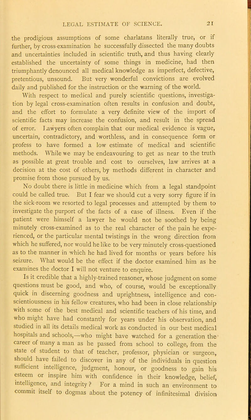 the prodigious assumptions of some charlatans literally true, or if further, by cross-examination he successfully dissected the many doubts and uncertainties included in scientific truth, and thus having clearly established the uncertainty of some things in medicine, had then triumphantly denounced all medical knowledge as imperfect, defective, pretentious, unsound. But very wonderful convictions are evolved daily and published for the instruction or the warning of the world. With respect to medical and purely scientific questions, investiga- tion by legal cross-examination often results in confusion and doubt, and the effort to formulate a very definite view of the import of scientific facts may increase the confusion, and result in the spread of error. I.awyers often complain that our medical evidence is vague, uncertain, contradictory, and worthless, and in consequence form or profess to have formed a low estimate of medical and scientific methods. While we may be endeavouring to get as near to the truth as possible at great trouble and cost to ourselves, law arrives at a decision at the cost of others, by methods different in character and promise from those pursued by us. No doubt there is little in medicine which from a legal standpoint could be called true. But I fear we should cut a very sorry figure if in the sick-room we resorted to legal processes and attempted by them to investigate the purport of the facts of a case of illness. Even if the patient were himself a lawyer he would not be soothed by being minutely cross-examined as to the real character of the pain he expe- rienced, or the particular mental twistings in the wrong direction from which he suffered, nor would he like to be very minutely cross-questioned as to the manner in which he had lived for months or years before his seizure. What would be the effect if the doctor examined him as he examines the doctor I will not venture to enquire. Is it credible that a highly-trained reasoner, whose judgment on some questions must be good, and who, of course, would be exceptionally quick in discerning goodness and uprightness, intelligence and con- scientiousness in his fellow creatures, who had been in close relationship with some of the best medical and scientific teachers of his time, and who might have had constantly for years under his observation, and studied in all its details medical work as conducted in our best medical hospitals and schools,—who might have watched for a generation the' career of many a man as he passed from school to college, from the state of student to that of teacher, professor, physician or surgeon, should have failed to discover in any of the individuals in question sufficient intelligence, judgment, honour, or goodness to gain his esteem or inspire him with confidence in their knowledge, belief, intelligence, and integrity ? For a mind in such an environment to commit itself to dogmas about the potency of infinitesimal division