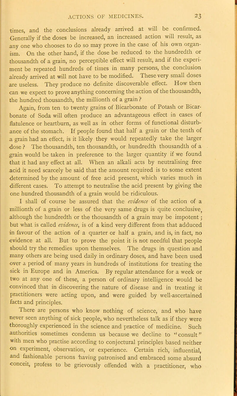 times, and the conclusions already arrived at will be confirmed. Generally if the doses be increased, an increased action will result, as any one who chooses to do so may prove in the case of his own organ- ism. On the other hand, if the dose be reduced to the hundredth or thousandth of a grain, no perceptible effect will result, and if the experi- ment be repeated hundreds of times in many persons, the conclusion already arrived at will not have to be modified. These very small doses are useless. They produce no definite discoverable effect. How then can we expect to prove anything concerning the action of the thousandth, the hundred thousandth, the millionth of a grain ? ; Again, from ten to twenty grains of Bicarbonate of Potash or Bicar- I bonate of Soda will often produce an advantageous effect in cases of I flatulence or heartburn, as well as in other forms of functional disturb- ance of the stomach. If people found that half a grain or the tenth of a grain had an effect, is it likely they would repeatedly take the larger dose ? The thousandth, ten thousandth, or hundredth thousandth of a grain would be taken in preference to the larger quantity if we found that it had any effect at all. When an alkali acts by neutralising free acid it need scarcely be said that the amount required is to some extent determined by the amount of free acid present, which varies much in different cases. To attempt to neutralise the acid present by giving the one hundred thousandth of a grain would be ridiculous. I shall of course be assured that the evidence of the action of a millionth of a grain or less of the very same drugs is quite conclusive^ although the hundredth or the thousandth of a grain may be impotent; but what is called evidence, is of a kind very different from that adduced in favour of the action of a quarter or half a grain, and is, in fact, no evidence at all. But to prove the point it is not needful that people should try the remedies upon themselves. The drugs in question and many others are being used daily in ordinary doses, and have been used over a period of many years in hundreds of institutions for treating the sick in Europe and in America. By regular attendance for a week or two at any one of these, a person of ordinary intelligence would be convinced that in discovering the nature of disease and in treating it practitioners were acting upon, and were guided by well-ascertained facts and principles. There are persons who know nothing of science, and who have never seen anything of sick people, who nevertheless talk as if they were thoroughly experienced in the science and practice of medicine. Such authorities sometimes condemn us because we decline to “ consult ” with men who practise according to conjectural principles based neither on experiment, observation, or experience. Certain rich, influential, and fashionable persons 'having patronised and embraced some absurd conceit, profess to be grievously offended with a practitioner, who