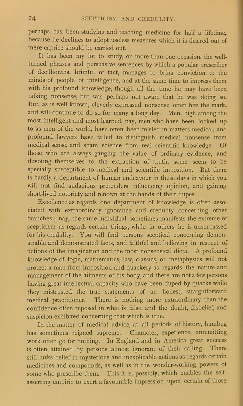 perhaps has been studying and teaching medicine for half a lifetime^ because he declines to adopt useless measures which it is desired out of mere caprice should be carried out. It has been my lot to study, on more than one occasion, the well- turned phrases and persuasive sentences by which a popular prescriber of decillionths, brimful of tact, manages to bring conviction to the minds of people of intelligence, and at the same time to impress them with his profound knowledge, though all the time he may have been talking nonsense, but was perhaps not aware that he was doing so. But, as is well known, cleverly expressed nonsense often hits the mark, and will continue to do so for many a long day. Men, high among the most intelligent and most learned, nay, men who have been looked up to as men of the world, have often been misled in matters medical, and profound lawyers have failed to distinguish medical nonsense from medical sense, and sham science from real scientific knowledge. Of those who are always gauging the value of ordinary evidence, and devoting themselves to the extraction of truth, some seem to be specially susceptible to medical and scientific imposition. But there is hardly a department of human endeavour in these days in which you will not find audacious pretenders influencing opinion, and gaining short-lived notoriety and renown at the hands of their dupes. Excellence as regards one department of knowledge is often asso- ciated with extraordinary ignorance and credulity concerning other branches ; nay, the same individual sometimes manifests the extreme of scepticism as regards certain things, while in others he is unsurpassed for his credulity. You will find persons sceptical concerning demon- strable and demonstrated facts, and faithful and believing in respect of fictions of the imagination and the most nonsensical dicta. A profound knowledge of logic, mathematics, law, classics, or metaphysics will not protect a man from imposition and quackery as regards the nature and management of the ailments of his body, and there are not a few persons having great intellectual capacity who have been duped by quacks while they mistrusted the true statements of an honest, straightforward medical practitioner. There is nothing more extraordinary than the confidence often reposed in what is false, and the doubt, disbelief, and suspicion exhibited concerning that which is true. In the matter of medical advice, at all periods of history, humbug has sometimes reigned supreme. Character, experience, unremitting work often go for nothing. In England and in America great success is often attained by persons almost ignorant of their calling. There still lurks belief in mysterious and inexplicable actions as regards certain medicines and compounds, as well as in the wonder-working powers of some who prescribe them. This it is, possibly, which enables the self- asserting empiric to exert a favourable impression upon certain of those