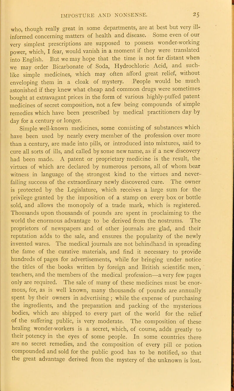 who, though really great in some departments, are al best but very ill- informed concerning matters of health and disease. Some even of our very simplest prescriptions are supposed to possess wonder-working power, which, I fear, would vanish in a moment if they were translated into English. But we may hope that the time is not far distant when we may order Bicarbonate of Soda, Hydrochloric Acid, and such- like simple medicines, which may often afford great relief, without I enveloping them in a cloak of mystery. People would be much I astonished if they knew what cheap and common drugs were sometimes- bought at extravagant prices in the form of various highly-puffed patent medicines of secret composition, not a few being compounds of simple remedies which have been prescribed by medical practitioners day by day for a century or longer. Simple well-known medicines, some consisting of substances which have been used by nearly every member of the profession over more than a century, are made into pills, or introduced into mixtures, said to cure all sorts of ills, and called by some new name, as if a new discovery i had been made. A patent or proprietary medicine is the result, the i virtues of which are declared by numerous persons, all of whom bear ! witness in language of the strongest kind to the virtues and never- j failing success of the extraordinary newly discovered cure. The owner is protected by the Legislature, which receives a large sum for the privilege granted by the imposition of a stamp on every box or bottle sold, and allows the monopoly of a trade mark, which is registered. Thousands upon thousands of pounds are spent in proclaiming to the world the enormous advantage to be derived from the nostrums. The proprietors of newspapers and of other journals are glad, and their reputation adds to the sale, and ensures the popularity of the newly j invented wares. The medical journals are not behindhand in spreading I the fame of the curative materials, and find it necessary to provide j hundreds of pages for advertisements, while for bringing under notice ’ the titles of the books written by foreign and British scientific men, I teachers, and the members of the medical profession—a very few pages i only are required. The sale of many of these medicines must be enor- I mous, for, as is well known, many thousands of pounds are annually spent by their owners in advertising j while the expense of purchasing the ingredients, and the preparation and packing of the mysterious bodies, which are shipped to every part of the world for the relief of the suffering public, is very moderate. The composition of these healing wonder-workers is a secret, which, of course, adds greatly to their potency in the eyes of some people. In some countries there are no secret remedies, and the composition of every pill or potion compounded and sold for the public good has to be notified, so that the great advantage derived from the mystery of the unknown is lost. 1