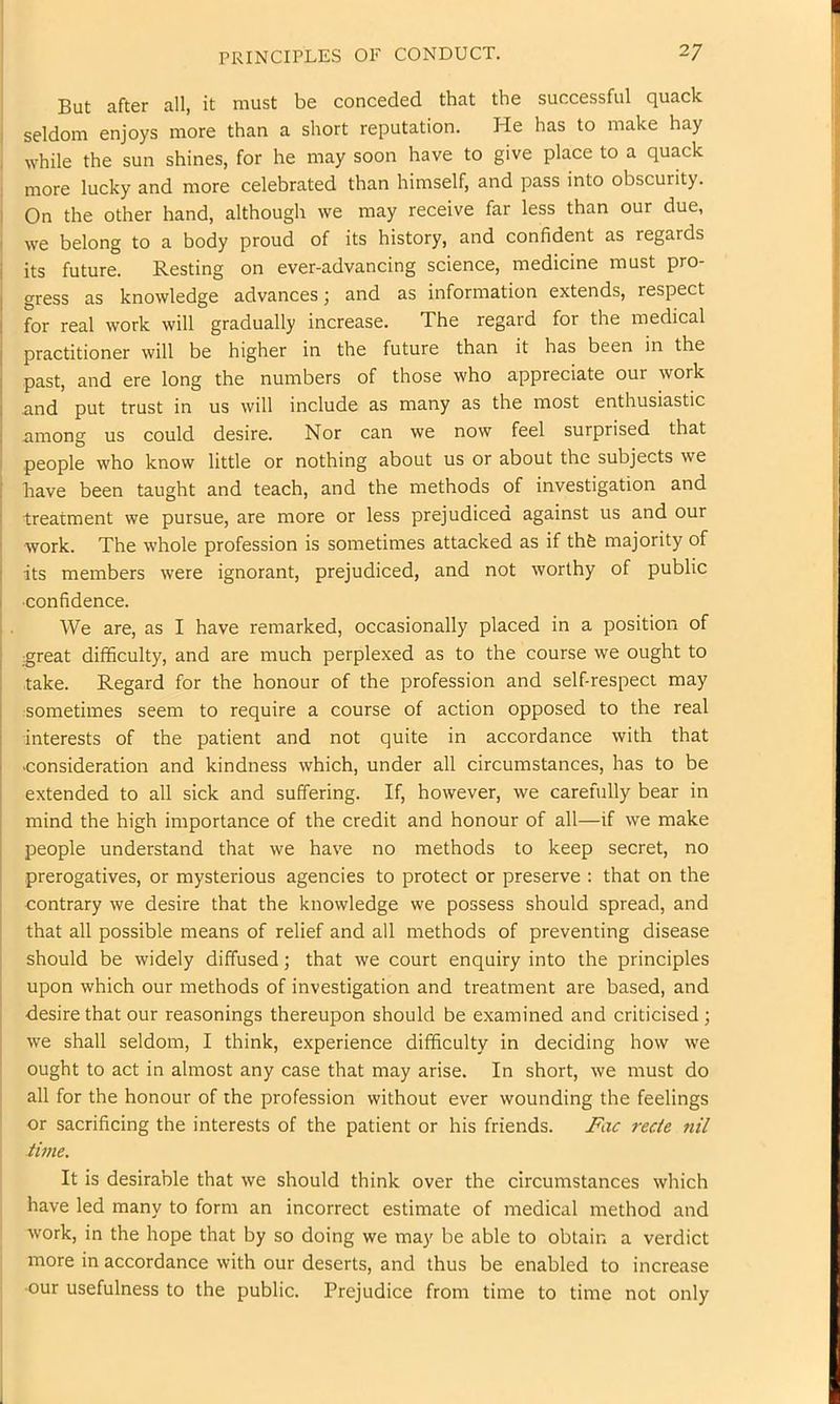 I PRINCIPLES OF CONDUCT. 2/ j But after all, it must be conceded that the successful quack I seldom enjoys more than a short reputation. He has to make hay I while the sun shines, for he may soon have to give place to a quack ; more lucky and more celebrated than himself, and pass into obscurity. I On the other hand, although we may receive far less than our due, I we belong to a body proud of its history, and confident as regards i its future. Resting on ever-advancing science, medicine must pro- j gress as knowledge advances; and as information extends, respect I for real work will gradually increase. The regard for the medical practitioner will be higher in the future than it has been in the past, and ere long the numbers of those who appreciate our work and put trust in us will include as many as the most enthusiastic among us could desire. Nor can we now feel surprised that people who know little or nothing about us or about the subjects we have been taught and teach, and the methods of investigation and treatment we pursue, are more or less prejudiced against us and our work. The whole profession is sometimes attacked as if thfe majority of its members were ignorant, prejudiced, and not worthy of public •confidence. We are, as I have remarked, occasionally placed in a position of tgreat difficulty, and are much perplexed as to the course we ought to take. Regard for the honour of the profession and self-respect may sometimes seem to require a course of action opposed to the real interests of the patient and not quite in accordance with that consideration and kindness which, under all circumstances, has to be extended to all sick and suffering. If, however, we carefully bear in mind the high importance of the credit and honour of all—if we make people understand that we have no methods to keep secret, no prerogatives, or mysterious agencies to protect or preserve ; that on the , contrary we desire that the knowledge we possess should spread, and I that all possible means of relief and all methods of preventing disease I should be widely diffused; that we court enquiry into the principles [ upon which our methods of investigation and treatment are based, and j desire that our reasonings thereupon should be examined and criticised; j we shall seldom, I think, experience difficulty in deciding how we ought to act in almost any case that may arise. In short, we must do ' all for the honour of the profession without ever wounding the feelings or sacrificing the interests of the patient or his friends. Fac rede nil time. It is desirable that we should think over the circumstances which have led many to form an incorrect estimate of medical method and work, in the hope that by so doing we may be able to obtain a verdict more in accordance with our deserts, and thus be enabled to increase -our usefulness to the public. Prejudice from time to time not only 1
