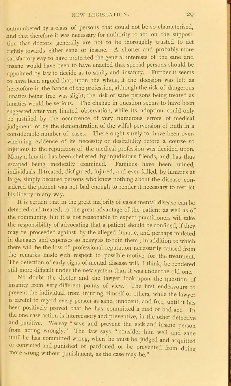 outnumbGred by 3. class of persons that could not be so characterised, and that therefore it was necessary for authority to act on the supposi- tion that doctors generally are not to be thoroughly trusted to act rightly towards either sane or insane, A shorter and probably more satisfactory way to have protected the general interests of the sane and insane would have been to have enacted that special persons should be appointed by law to decide as to sanity and insanity. Further it seems to have been argued that, upon the whole, if the decision was left as heretofore in the hands of the profession, although the risk of dangerous lunatics being free was slight, the risk of sane persons being treated as lunatics would be serious. The change in question seems to have been suggested after very limited observation, while its adoption could only be justified by the occurrence of very numerous errors of medical judgment, or by the demonstration of the wilful perversion of truth in a considerable number of cases. There ought surely to have been over- whelming evidence of its necessity or desirability before a course so injurious to the reputation of the medical profession was decided upon. Many a lunatic has been sheltered by injudicious friends, and has thus escaped being medically examined. Families have been ruined, individuals ill-treated, disfigured, injured, and even killed, by lunatics at large, simply because persons who knew nothing about the disease con- sidered the patient was not bad enough to render it necessary to restrict his liberty in any way. It is certain that in the great majority of cases mental disease can be detected and treated, to the great advantage of the patient as well as of the community, but it is not reasonable to expect practitioners will take the responsibility of advocating that a patient should be confined, if they may be proceeded against by the alleged lunatic, and perhaps mulcted in damages and expenses so heavy as to ruin them ; in addition to which there will be the loss of professional reputation necessarily caused from the remarks made with respect to possible motive for the treatment. The detection of early signs of mental disease will, I think, be rendered still more difficult under the new system than it was under the old one. No doubt the doctor and the lawyer look upon the question of insanity from very different points of view. The first endeavours to prevent the individual from injuring himself or others, while the lawyer is careful to regard every person as sane, innocent, and free, until it has been positively proved that he has committed a mad or bad act. In the one case action is intercessory and preventive, in the other detective and punitive. We say “save and prevent the sick and insane person from acting wrongly,” The law says “consider him well and sane until he has committed wrong, when he must be judged and acquitted or convicted and punished or pardoned, or be prevented from doino- more wrong without punishment, as the case may be,” °