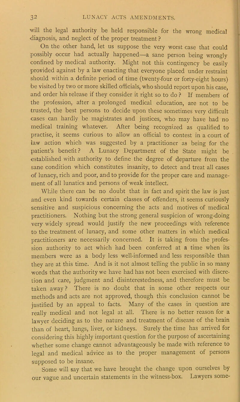 LUiNACV ACTS AMENDMENTS. will the legal authority be held responsible for the wrong medical diagnosis, and neglect of the proper treatment ? On the other hand, let us suppose the very worst case that could possibly occur had actually happened—a sane person being wrongly confined by medical authority. Might not this contingency be easily provided against by a law enacting that everyone placed under restraint should within a definite period of time (twenty-four or forty-eight hours) be visited by two or more skilled officials, who should report upon his case, and order his release if they consider it right so to do ? If members of the profession, after a prolonged medical education, are not to be trusted, the best persons to decide upon these sometimes very difficult cases can hardly be magistrates and justices, who may have had no medical training whatever. After being recognized as qualified to practise, it seems curious to allow an official to contest in a court of law action which was suggested by a practitioner as being for the patient’s benefit ? A Lunacy Department of the State might be established with authority to define the degree of departure from the sane condition which constitutes insanity, to detect and treat all cases of lunacy, rich and poor, and to provide for the proper care and manage- ment of all lunatics and persons of weak intellect. While there can be no doubt that in fact and spirit the law is just and even kind towards certain classes of offenders, it seems curiously sensitive and suspicious concerning the acts and motives of medical practitioners. Nothing but the strong general suspicion of wrong-doing very widely spread would justify the new proceedings with reference to the treatment of lunacy, and some other matters in which medical practitioners are necessarily concerned. It is taking from the profes- ; sion authority to act which had been conferred at a time when its members were as a body less well-informed and less responsible than they are at this time. And is it not almost telling the public in so many words that the authority we have had has not been exercised with discre- tion and care, judgment and disinterestedness, and therefore must be taken away ? There is no doubt that in some other respects our methods and acts are not approved, though this conclusion cannot be justified by an appeal to facts. Many of the cases in question are really medical and not legal at all. There is no better reason for a lawyer deciding as to the nature and treatment of disease of the brain than of heart, lungs, liver, or kidneys. Surely the time has arrived for considering this highly important question for the purpose of ascertaining , whether some change cannot advantageously be made with reference to ' legal and medical advice as to the proper management of persons supposed to be insane. Some will say that we have brought the change upon ourselves by our vague and uncertain statements in the witness-box. Lawyers some- ^