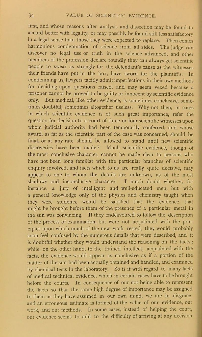 first, and whose reasons after analysis and dissection may be found to accord better with legality, or may possibly be found still less satisfactory in a legal sense than those they were expected to replace. Then comes harmonious condemnation of science from all sides. The judge can discover no legal use or truth in the science advanced, and other members of the profession declare roundly they can always get scientific people to swear as strongly for the defendant’s cause as the witnesses their friends have put in the box, have sworn for the plaintiff’s. In condemning us, lawyers tacitly admit imperfections in their own methods for deciding upon questions raised, and may seem vexed because a prisoner cannot be proved to be guilty or innocent by scientific evidence only. But medical, like other evidence, is sometimes conclusive, some- times doubtful, sometimes altogether useless. Why not then, in cases in which scientific evidence is of such great importance, refer the question for decision to a court of three or four scientific witnesses upon ; whom judicial authority had been temporarily conferred, and whose award, as far as the scientific part of the case was concerned, should be final, or at any rate should be allowed to stand until new scientific ; discoveries have been made? Much scientific evidence, though of the most conclusive character, cannot be made clear to persons who ^ have not been long familiar with the particular branches of scientific | enquiry involved, and facts which to us are really quite decisive, may | appear to one to whom the details are unknown, as of the most shadowy and inconclusive character. I much doubt whether, for instance, a jury of intelligent and well-educated men, but with a general knowledge only of the physics and chemistry taught when they were students, would be satisfied that the evidence that ' might be brought before them of the presence of a particular metal in the sun was convincing. If they endeavoured to follow the description , of the process of examination, but were not acquainted with the prin- ciples upon which much of the new work rested, they would probably ’ soon feel confused by the numerous details that were described, and it is doubtful whether they would understand the reasoning on the facts ; while, on the other hand, to the trained intellect, acquainted with the , facts, the evidence would appear as conclusive as if a portion of the matter of the sun had been actually obtained and handled, and examined by chemical tests in the laboratory. So is it with regard to many facts of medical technical evidence, which in certain cases have to be brought before the courts. In consequence of our not being able to represent the facts so that the same high degree of importance may be assigned j to them as they have assumed in our own mind, we are in disgrace and an erroneous estimate is formed of the value of our evidence, our work, and our methods. In some cases, instead of helping the court, { our evidence seems to add to the diflficulty of arriving at any decision i