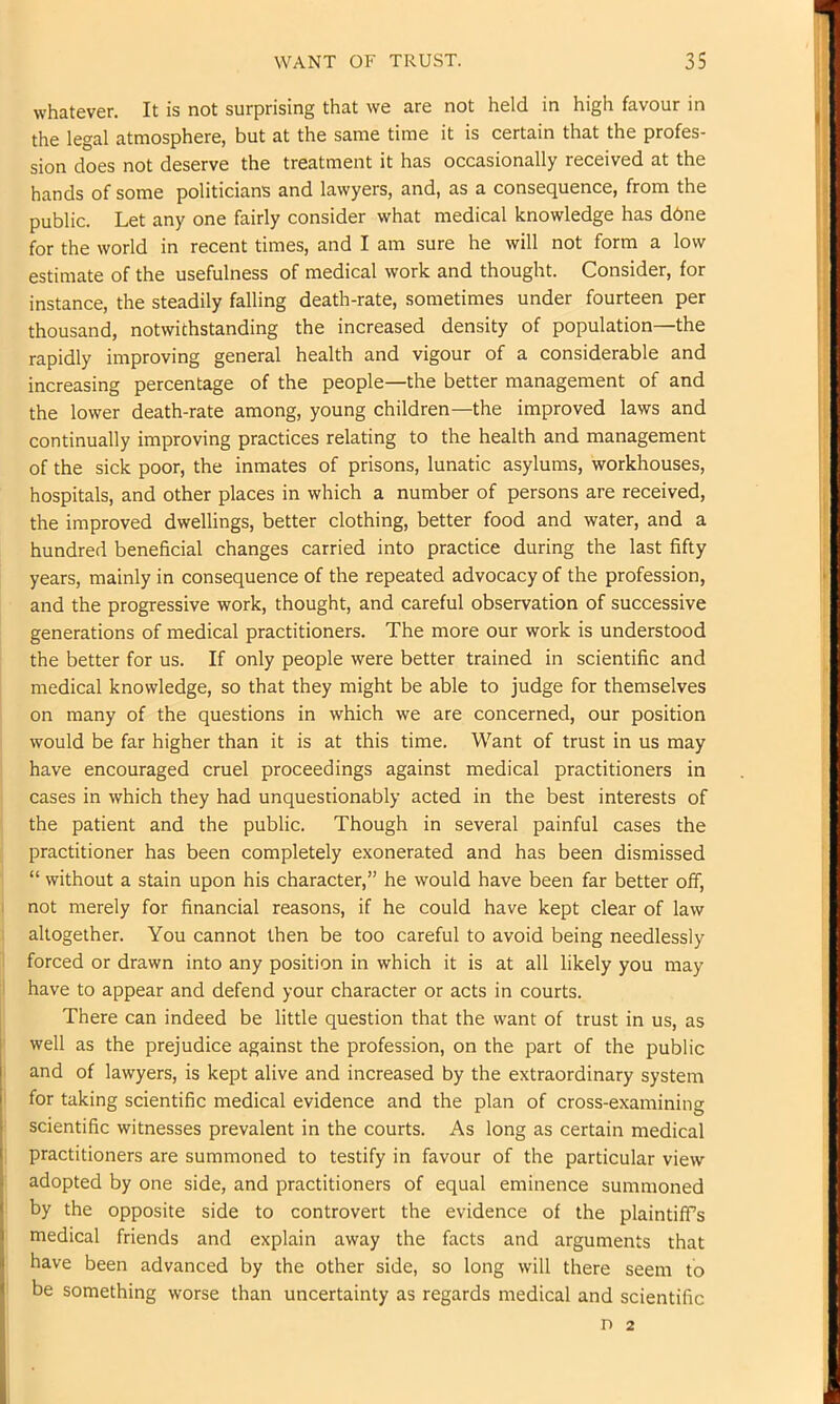 whatever. It is not surprising that we are not held in high favour in the legal atmosphere, but at the same time it is certain that the profes- sion does not deserve the treatment it has occasionally received at the hands of some politicians and lawyers, and, as a consequence, from the public. Let any one fairly consider what medical knowledge has dbne for the world in recent times, and I am sure he will not form a low estimate of the usefulness of medical work and thought. Consider, for instance, the steadily falling death-rate, sometimes under fourteen per thousand, notwithstanding the increased density of population—the rapidly improving general health and vigour of a considerable and increasing percentage of the people—the better management of and the lower death-rate among, young children—the improved laws and continually improving practices relating to the health and management of the sick poor, the inmates of prisons, lunatic asylums, workhouses, hospitals, and other places in which a number of persons are received, the improved dwellings, better clothing, better food and water, and a hundred beneficial changes carried into practice during the last fifty years, mainly in consequence of the repeated advocacy of the profession, and the progressive work, thought, and careful observation of successive generations of medical practitioners. The more our work is understood the better for us. If only people were better trained in scientific and I medical knowledge, so that they might be able to judge for themselves on many of the questions in which we are concerned, our position I would be far higher than it is at this time. Want of trust in us may ! have encouraged cruel proceedings against medical practitioners in cases in which they had unquestionably acted in the best interests of ! the patient and the public. Though in several painful cases the [ practitioner has been completely exonerated and has been dismissed ' “ without a stain upon his character,” he would have been far better off, I not merely for financial reasons, if he could have kept clear of law j altogether. You cannot then be too careful to avoid being needlessly 1 forced or drawn into any position in which it is at all likely you may I have to appear and defend your character or acts in courts. There can indeed be little question that the want of trust in us, as ' well as the prejudice against the profession, on the part of the public I and of lawyers, is kept alive and increased by the extraordinary system i for taking scientific medical evidence and the plan of cross-examining scientific witnesses prevalent in the courts. As long as certain medical I practitioners are summoned to testify in favour of the particular view adopted by one side, and practitioners of equal eminence summoned i by the opposite side to controvert the evidence of the plaintiff’s medical friends and explain away the facts and arguments that have been advanced by the other side, so long will there seem to be something worse than uncertainty as regards medical and scientific n 2