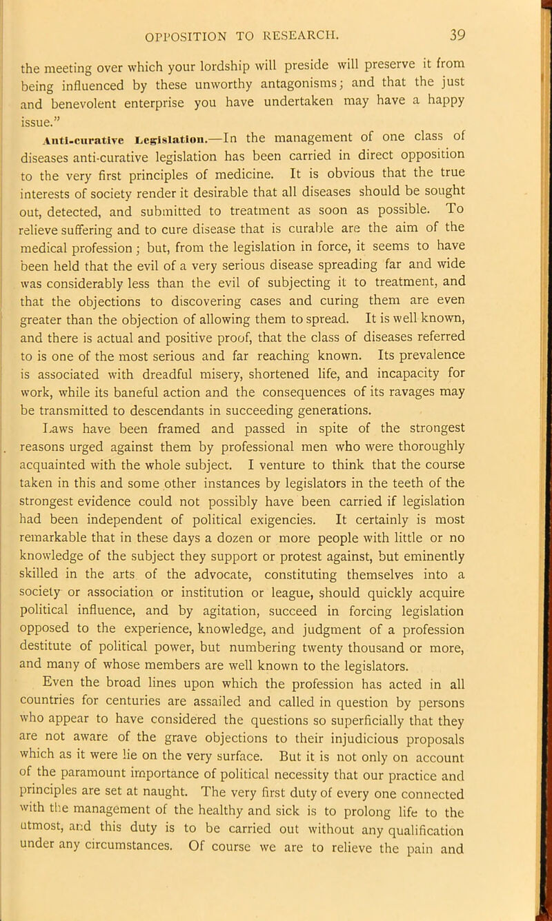 the meeting over which your lordship will preside will preserve it from being influenced by these unworthy antagonisms; and that the just and benevolent enterprise you have undertaken may have a happy issue.” Aiiti-curative iicgisiatioii.—In the management of one class of diseases anti-curative legislation has been carried in direct opposition to the very first principles of medicine. It is obvious that the true interests of society render it desirable that all diseases should be sought out, detected, and submitted to treatment as soon as possible. To relieve suffering and to cure disease that is curable are the aim of the medical profession ; but, from the legislation in force, it seems to have i been held that the evil of a very serious disease spreading far and wide I was considerably less than the evil of subjecting it to treatment, and : that the objections to discovering cases and curing them are even ! greater than the objection of allowing them to spread. It is well known, I and there is actual and positive proof, that the class of diseases referred to is one of the most serious and far reaching known. Its prevalence is associated with dreadful misery, shortened life, and incapacity for work, while its baneful action and the consequences of its ravages may be transmitted to descendants in succeeding generations. I.aws have been framed and passed in spite of the strongest . reasons urged against them by professional men who were thoroughly acquainted with the whole subject. I venture to think that the course taken in this and some other instances by legislators in the teeth of the I strongest evidence could not possibly have been carried if legislation had been independent of political exigencies. It certainly is most remarkable that in these days a dozen or more people with little or no [ knowledge of the subject they support or protest against, but eminently skilled in the arts of the advocate, constituting themselves into a society or association or institution or league, should quickly acquire political influence, and by agitation, succeed in forcing legislation opposed to the experience, knowledge, and judgment of a profession I destitute of political power, but numbering twenty thousand or more, and many of whose members are well known to the legislators. Even the broad lines upon which the profession has acted in all countries for centuries are assailed and called in question by persons who appear to have considered the questions so superficially that they are not aware of the grave objections to their injudicious proposals which as it were lie on the very surface. But it is not only on account of the paramount importance of political necessity that our practice and principles are set at naught. The very first duty of every one connected with the management of the healthy and sick is to prolong life to the utmost, and this duty is to be carried out without any qualification under any circumstances. Of course we are to relieve the pain and