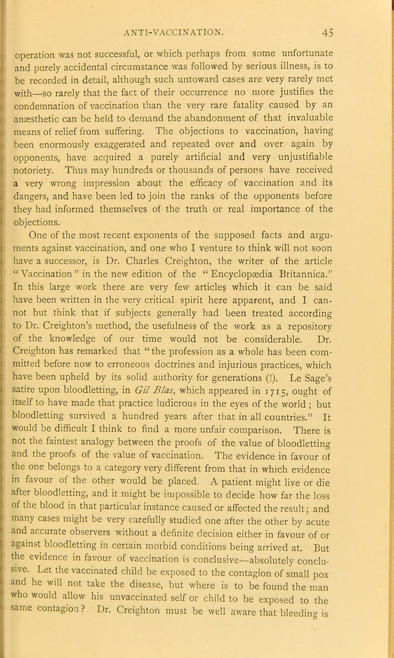 operation was not successful, or which perhaps from some unfortunate and purely accidental circumstance was followed by serious illness, is to 3 be recorded in detail, although such untoward cases are very rarely met j. with—so rarely that the fact of their occurrence no more justifies the 0 condemnation of vaccination than the very rare fatality caused by an fl antesthetic can be held to demand the abandonment of that invaluable 1 means of relief from suffering. The objections to vaccination, having 3 been enormously e.xaggerated and repeated over and over again by j opponents, have acquired a purely artificial and very unjustifiable 1 notoriety. Thus may hundreds or thousands of persons have received i a very wrong impression about the efficacy of vaccination and its i dangers, and have been led to join the ranks of the opponents before i they had informed themselves of the truth or real importance of the { objections. I One of the most recent exponents of the supposed facts and argu- |i ments against vaccination, and one who I venture to think will not soon have a successor, is Dr. Charles Creighton, the writer of the article ! “Vaccination” in the new edition of the “Encyclopaedia Britannica.” In this large work there are very few article? which it can be said jf have been written in the very critical spirit here apparent, and I can- b not but think that if subjects generally had been treated according I to Dr. Creighton’s method, the usefulness of the work as a repository !l of the knowledge of our time would not be considerable. Dr. I Creighton has remarked that “ the profession as a whole has been com- mitted before now to erroneous doctrines and injurious practices, which have been upheld by its solid authority for generations (!). Le Sage’s satire upon bloodletting, in Gi/ Bias, which appeared in 1715, ought of itself to have made that practice ludicrous in the eyes of the world ; but bloodletting survived a hundred years after that in all countries.” It would be difficult I think to find a more unfair comparison. There is not the faintest analogy between the proofs of the value of bloodletting and the proofs of the value of vaccination. The evidence in favour of the one belongs to a category very different from that in which evidence ' in favour of the other would be placed. A patient might live or die after bloodletting, and it might be impossible to decide how far the loss of the blood in that particular instance caused or affected the result; and many cases might be very carefully studied one after the other by acute and accurate observers without a definite decision either in favour of or against bloodletting in certain morbid conditions being arrived at. But the evidence in favour of vaccination is conclusive—absolutely conclu- sive. Let the vaccinated child be exposed to the contagion of small pox and he will not take the disease, but where is to be found the man who would allow his unvaccinated self or child to be exposed to the same contagion ? Dr. Creighton must be well aware that bleeding is