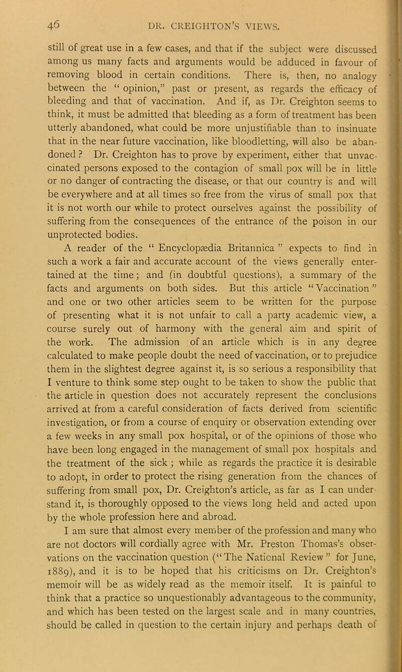 still of great use in a few cases, and that if the subject were discussed among us many facts and arguments would be adduced in favour of removing blood in certain conditions. There is, then, no analogy between the “ opinion,” past or present, as regards the efficacy of bleeding and that of vaccination. And if, as Dr. Creighton seems to think, it must be admitted that bleeding as a form of treatment has been utterly abandoned, what could be more unjustifiable than , to insinuate that in the near future vaccination, like bloodletting, will also be aban- doned ? Dr. Creighton has to prove by experiment, either that unvac- cinated persons exposed to the contagion of small pox will be in little or no danger of contracting the disease, or that our country is and will be everywhere and at all times so free from the virus of small pox that it is not worth our while to protect ourselves against the possibility of suffering from the consequences of the entrance of the poison in our unprotected bodies. A reader of the “ Encyclopaedia Britannica ” expects to find in such a work a fair and accurate account of the views generally enter- tained at the time; and (in doubtful questions), a summary of the facts and arguments on both sides. But this article “ Vaccination ” and one or two other articles seem to be written for the purpose of presenting what it is not unfair to call a party academic view, a course surely out of harmony with the general aim and spirit of the work. The admission of an article which is in any degree calculated to make people doubt the need of vaccination, or to prejudice them in the slightest degree against it, is so serious a responsibility that I venture to think some step ought to be taken to show the public that the article in question does not accurately represent the conclusions arrived at from a careful consideration of facts derived from scientific investigation, or from a course of enquiry or observation extending over a few weeks in any small pox hospital, or of the opinions of those who have been long engaged in the management of small pox hospitals and the treatment of the sick ; while as regards the practice it is desirable to adopt, in order to protect the rising generation from the chances of suffering from small pox. Dr. Creighton’s article, as far as I can under- stand it, is thoroughly opposed to the views long held and acted upon by the whole profession here and abroad. I am sure that almost every member of the profession and many who are not doctors will cordially agree with Mr. Preston Thomas’s obser- vations on the vaccination question (“The National Review” for June, 1889), and it is to be hoped that his criticisms on Dr. Creighton’s memoir will be as widely read as the memoir itself. It is painful to think that a practice so unquestionably advantageous to the community, and which has been tested on the largest scale and in many countries, should be called in question to the certain injury and perhaps death of