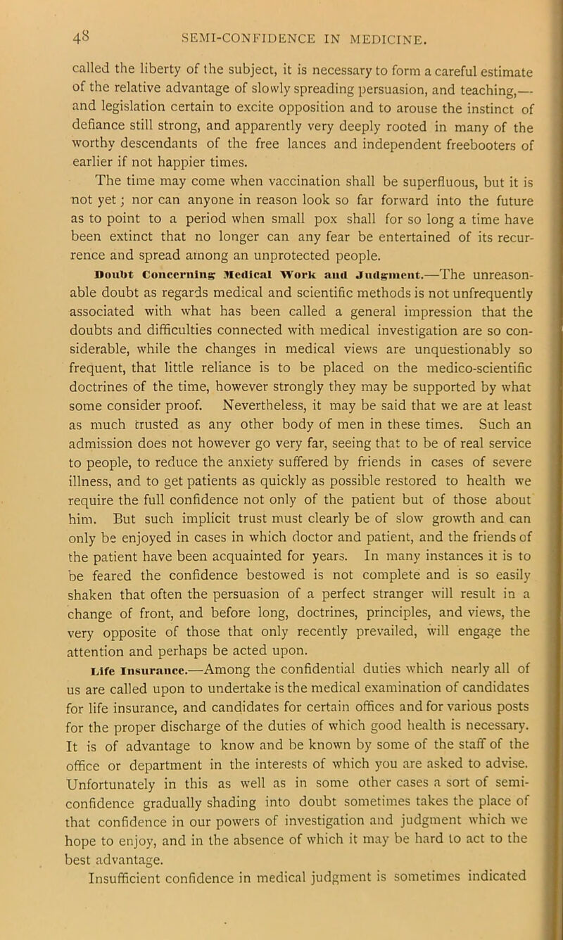 called the liberty of the subject, it is necessary to form a careful estimate of the relative advantage of slowly spreading persuasion, and teaching,— and legislation certain to excite opposition and to arouse the instinct of defiance still strong, and apparently very deeply rooted in many of the worthy descendants of the free lances and independent freebooters of earlier if not happier times. The time may come when vaccination shall be superfluous, but it is not yet; nor can anyone in reason look so far forward into the future as to point to a period when small pox shall for so long a time have been extinct that no longer can any fear be entertained of its recur- rence and spread among an unprotected people. Doubt Concerning Jlcdlcal Work anil Jnilgnicnt.—The unreason- able doubt as regards medical and scientific methods is not unfrequently associated with what has been called a general impression that the doubts and difficulties connected with medical investigation are so con- siderable, while the changes in medical views are unquestionably so frequent, that little reliance is to be placed on the medico-scientific doctrines of the time, however strongly they may be supported by what some consider proof. Nevertheless, it may be said that we are at least as much crusted as any other body of men in these times. Such an admission does not however go very far, seeing that to be of real service to people, to reduce the anxiety suffered by friends in cases of severe illness, and to get patients as quickly as possible restored to health we require the full confidence not only of the patient but of those about him. But such implicit trust must clearly be of slow growth and can only be enjoyed in cases in which doctor and patient, and the friends of the patient have been acquainted for years. In many instances it is to be feared the confidence bestowed is not complete and is so easily shaken that often the persuasion of a perfect stranger will result in a change of front, and before long, doctrines, principles, and views, the very opposite of those that only recently prevailed, will engage the attention and perhaps be acted upon. Life Insurance.—Among the confidential duties which nearly all of us are called upon to undertake is the medical examination of candidates for life insurance, and candidates for certain offices and for various posts for the proper discharge of the duties of which good health is necessary. It is of advantage to know and be known by some of the staff of the office or department in the interests of which you are asked to advise. Unfortunately in this as well as in some other cases a sort of semi- confidence gradually shading into doubt sometimes takes the place of that confidence in our powers of investigation and judgment which we hope to enjoy, and in the absence of which it may be hard to act to the best advantage. Insufficient confidence in medical judgment is sometimes indicated