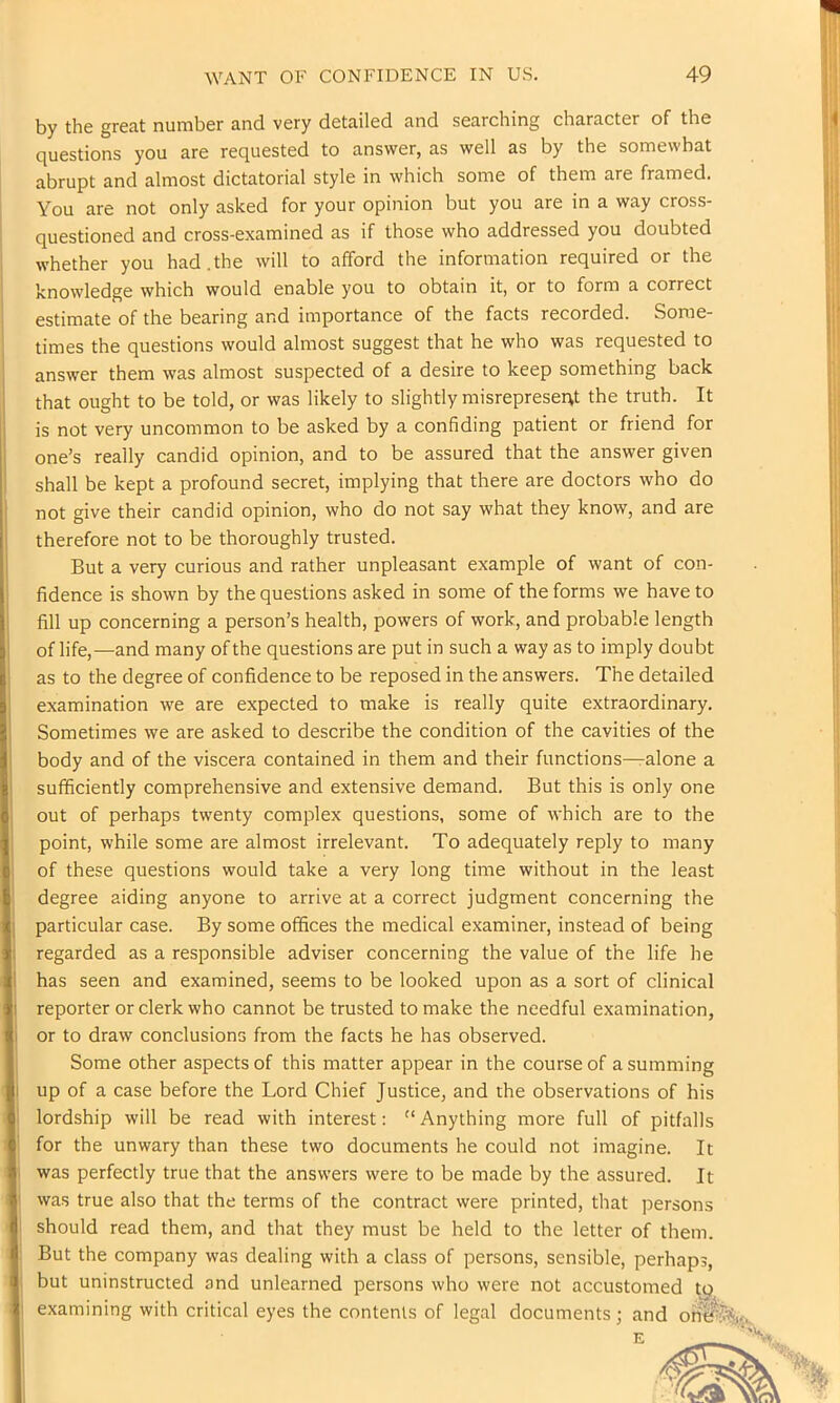 by the great number and very detailed and searching character of the questions you are requested to answer, as well as by the somewhat abrupt and almost dictatorial style in which some of them are framed. You are not only asked for your opinion but you are in a way cross- questioned and cross-examined as if those who addressed you doubted whether you had.the will to afford the information required or the knowledge which would enable you to obtain it, or to form a correct estimate of the bearing and importance of the facts recorded. Some- times the questions would almost suggest that he who was requested to answer them was almost suspected of a desire to keep something back that ought to be told, or was likely to slightly misrepresent the truth. It is not very uncommon to be asked by a confiding patient or friend for one’s really candid opinion, and to be assured that the answer given shall be kept a profound secret, implying that there are doctors who do not give their candid opinion, who do not say what they know, and are therefore not to be thoroughly trusted. But a very curious and rather unpleasant example of want of con- fidence is shown by the questions asked in some of the forms we have to fill up concerning a person’s health, powers of work, and probable length of life,—and many of the questions are put in such a way as to imply doubt as to the degree of confidence to be reposed in the answers. The detailed examination we are expected to make is really quite extraordinary. Sometimes we are asked to describe the condition of the cavities of the body and of the viscera contained in them and their functions—alone a sufficiently comprehensive and extensive demand. But this is only one out of perhaps twenty complex questions, some of which are to the point, while some are almost irrelevant. To adequately reply to many of these questions would take a very long time without in the least degree aiding anyone to arrive at a correct judgment concerning the particular case. By some offices the medical examiner, instead of being regarded as a responsible adviser concerning the value of the life he has seen and examined, seems to be looked upon as a sort of clinical reporter or clerk who cannot be trusted to make the needful examination, or to draw conclusions from the facts he has observed. Some other aspects of this matter appear in the course of a summing up of a case before the Lord Chief Justice, and the observations of his lordship will be read with interest: “ Anything more full of pitfalls for the unwary than these two documents he could not imagine. It was perfectly true that the answers were to be made by the assured. It was true also that the terms of the contract were printed, that persons should read them, and that they must be held to the letter of them. But the company was dealing with a class of persons, sensible, perhaps, but uninstructed and unlearned persons who were not accustomed tp examining with critical eyes the contents of legal documents; and ori^^=