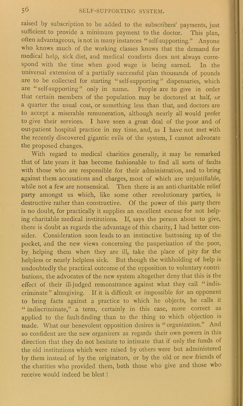 raised by subscription to be added to the subscribers’ payments, just sufficient to provide a minimum payment to the doctor. This plan, often advantageous, is not in many instances “ self-supporting.” Anyone who knows much of the working classes knows that the demand for medical help, sick diet, and medical comforts does not always corre- spond with the time when good wage is being earned. In the universal extension of a partially successful plan thousands of pounds are to be collected for starting “self-supporting” dispensaries, which are “ self-supporting ” only in name. People are to give in order that certain members of the population may be doctored at half, or a quarter the usual cost, or something less than that, and doctors are to accept a miserable remuneration, although nearly all would prefer to give their services. I have seen a great deal of the poor and of out-patient hospital practice in my time, and, as I have not met with the recently discovered gigantic evils of the system, I cannot advocate the proposed changes. With regard to medical charities generally, it may be remarked that of late years it has become fashionable to find all sorts of faults with those who are responsible for their administration, and to bring against them accusations and charges, most of which are unjustifiable, while not a few are nonsensical. Then there is an anti-charitable relief party amongst us which, like some other revolutionary parties, is destructive rather than constructive. Of the power of this party there is no doubt, for practically it supplies an excellent excuse for not help- ing charitable medical institutions. If, says the person about to give, there is doubt as regards the advantage of this charity, I had better con- sider. Consideration soon leads to an instinctive buttoning up of the pocket, and the new views concerning the pauperization of the poor, by, helping them when they are ill, take the place of pity for the helpless or nearly helpless sick. But though the withholding of help is undoubtedly the practical outcome of the opposition to voluntary contri- butions, the advocates of the new system altogether deny that this is the effect of their ill-judged remonstrance against what they call “ indis- criminate ” almsgiving. If it is difficult or impossible for an opponent to bring facts against a practice to which he objects, he calls it “ indiscriminate,” a term, certainly in this case, more correct as applied to the fault-finding than to the thing to which objection is made. What our benevolent opposition desires is “ organization.” And so confident are the new organizers as regards their own powers in this direction that they do not hesitate to intimate that if only the funds of the old institutions which were raised by others were but administered by them instead of by the originators, or by the old or new friends of the charities who provided them, both those who give and those who receive would indeed be blest!