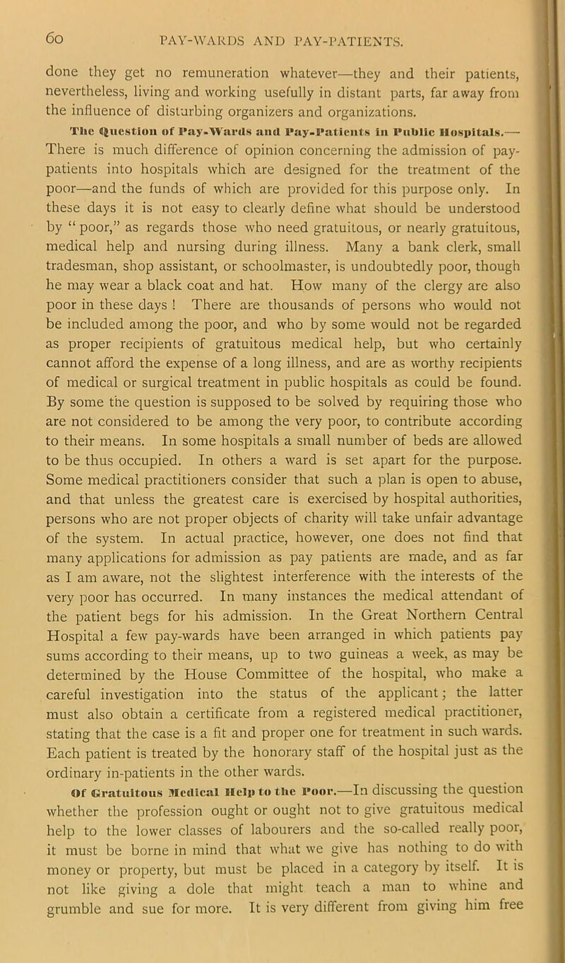 PAY-WARDS AND PAY-PATIENTS. done they get no remuneration whatever—they and their patients, nevertheless, living and working usefully in distant parts, far away from the influence of disturbing organizers and organizations. The <(ucstioii of I'ay-WsirUs and l*ay-l*atients in PnUlic Hospitals.— There is much difference of opinion concerning the admission of pay- patients into hospitals which are designed for the treatment of the poor—and the funds of which are provided for this purpose only. In these days it is not easy to clearly define what should be understood by “ poor,” as regards those who need gratuitous, or nearly gratuitous, medical help and nursing during illness. Many a bank clerk, small tradesman, shop assistant, or schoolmaster, is undoubtedly poor, though he may wear a black coat and hat. How many of the clergy are also poor in these days ! There are thousands of persons who would not be included among the poor, and who by some would not be regarded as proper recipients of gratuitous medical help, but who certainly cannot afford the expense of a long illness, and are as worthy recipients of medical or surgical treatment in public hospitals as could be found. By some the question is supposed to be solved by requiring those who are not considered to be among the very poor, to contribute according to their means. In some hospitals a small number of beds are allowed to be thus occupied. In others a ward is set apart for the purpose. Some medical practitioners consider that such a plan is open to abuse, and that unless the greatest care is exercised by hospital authorities, persons who are not proper objects of charity will take unfair advantage of the system. In actual practice, however, one does not find that many applications for admission as pay patients are made, and as far as I am aware, not the slightest interference with the interests of the very poor has occurred. In many instances the medical attendant of the patient begs for his admission. In the Great Northern Central Hospital a few pay-wards have been arranged in which patients pay sums according to their means, up to two guineas a week, as may be determined by the House Committee of the hospital, who make a careful investigation into the status of the applicant; the latter must also obtain a certificate from a registered medical practitioner, stating that the case is a fit and proper one for treatment in such wards. Each patient is treated by the honoi’ary staff of the hospital just as the ordinary in-patients in the other wards. Of Gratuitous Mcrtlcal Help to tlie Poor.—In discussing the question whether the profession ought or ought not to give gratuitous medical help to the lower classes of labourers and the so-called really poor, it must be borne in mind that what we give has nothing to do with money or property, but must be placed in a category by itself. It is not like giving a dole that might teach a man to whine and grumble and sue for more. It is very different from giving him free