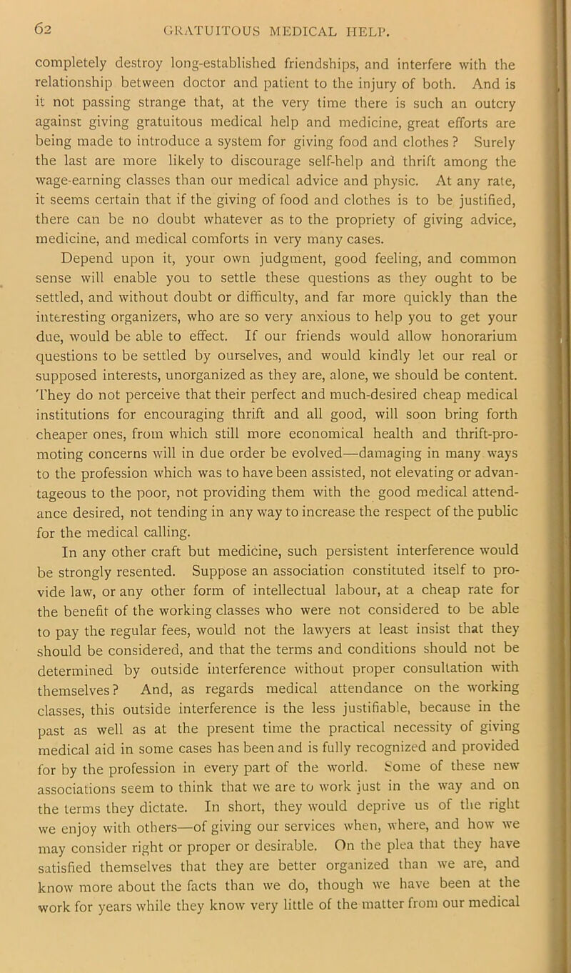 GRATUITOUS MEDICAL HELP. completely destroy long-established friendships, and interfere with the relationship between doctor and patient to the injury of both. And is it not passing strange that, at the very time there is such an outcry against giving gratuitous medical help and medicine, great efforts are being made to introduce a system for giving food and clothes ? Surely the last are more likely to discourage self-help and thrift among the wage-earning classes than our medical advice and physic. At any rate, it seems certain that if the giving of food and clothes is to be justified, there can be no doubt whatever as to the propriety of giving advice, medicine, and medical comforts in very many cases. Depend upon it, your own judgment, good feeling, and common sense will enable you to settle these questions as they ought to be settled, and without doubt or difficulty, and far more quickly than the interesting organizers, who are so very anxious to help you to get your due, would be able to effect. If our friends would allow honorarium questions to be settled by ourselves, and would kindly let our real or supposed interests, unorganized as they are, alone, we should be content. T'hey do not perceive that their perfect and much-desired cheap medical institutions for encouraging thrift and all good, will soon bring forth cheaper ones, from which still more economical health and thrift-pro- moting concerns will in due order be evolved—damaging in many ways to the profession which was to have been assisted, not elevating or advan- tageous to the poor, not providing them with the good medical attend- ance desired, not tending in any way to increase the respect of the public for the medical calling. In any other craft but medicine, such persistent interference would be strongly resented. Suppose an association constituted itself to pro- vide law, or any other form of intellectual labour, at a cheap rate for the benefit of the working classes who were not considered to be able to pay the regular fees, would not the lawyers at least insist that they should be considered, and that the terms and conditions should not be determined by outside interference without proper consultation with themselves? And, as regards medical attendance on the working classes, this outside interference is the less justifiable, because in the past as well as at the present time the practical necessity of giving medical aid in some cases has been and is fully recognized and provided for by the profession in every part of the world, tome of these new associations seem to think that we are to work just in the way and on the terms they dictate. In short, they would deprive us of the right we enjoy with others—of giving our services when, where, and how' we may consider right or proper or desirable. On the plea that they have satisfied themselves that they are better organized than we are, and know more about the facts than we do, though we have been at the work for years while they know very little of the matter from our medical