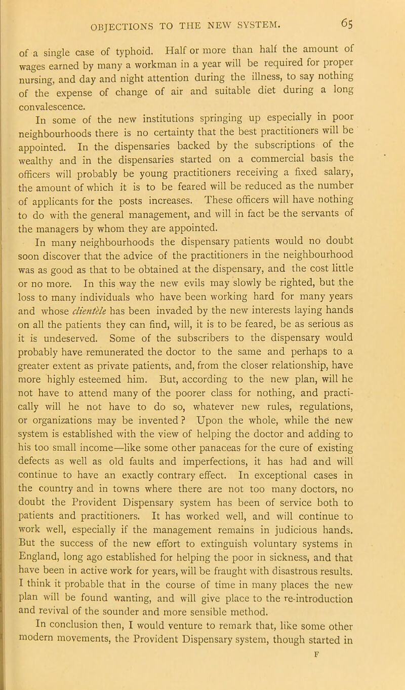 OBJECTIONS TO THE NEW SYSTEM. of a single case of typhoid. Half or more than half the amount of wages earned by many a workman in a year will be required for proper nursing, and day and night attention during the illness, to say nothing of the expense of change of air and suitable diet during a long convalescence. In some of the new institutions springing up especially in poor neighbourhoods there is no certainty that the best practitioners will be appointed. In the dispensaries backed by the subscriptions of the wealthy and in the dispensaries started on a commercial basis the officers will probably be young practitioners receiving a fixed salary, the amount of which it is to be feared will be reduced as the number of applicants for the posts increases. These officers will have nothing to do with the general management, and will in fact be the servants of the managers by whom they are appointed. In many neighbourhoods the dispensary patients would no doubt soon discover that the advice of the practitioners in the neighbourhood was as good as that to be obtained at the dispensary, and the cost little or no more. In this way the new evils may slowly be righted, but the loss to many individuals who have been working hard for many years and whose clientlle has been invaded by the new interests laying hands on all the patients they can find, will, it is to be feared, be as serious as it is undeserved. Some of the subscribers to the dispensary would probably have remunerated the doctor to the same and perhaps to a greater extent as private patients, and, from the closer relationship, have more highly esteemed him. But, according to the new plan, will he not have to attend many of the poorer class for nothing, and practi- cally will he not have to do so, whatever new rules, regulations, or organizations m.ay be invented ? Upon the whole, while the new system is established with the view of helping the doctor and adding to his too small income—like some other panaceas for the cure of existing defects as well as old faults and imperfections, it has had and will continue to have an exactly contrary effect. In exceptional cases in the country and in towns where there are not too many doctors, no doubt the Provident Dispensary system has been of service both to patients and practitioners. It has worked well, and will continue to work well, especially if the management remains in judicious hands. But the success of the new effort to extinguish voluntary systems in England, long ago established for helping the poor in sickness, and that have been in active work for years, will be fraught with disastrous results. I think it probable that in the course of time in many places the new plan will be found wanting, and will give place to the re-introduction and revival of the sounder and more sensible method. In conclusion then, I would venture to remark that, like some other modern movements, the Provident Dispensary system, though started in F