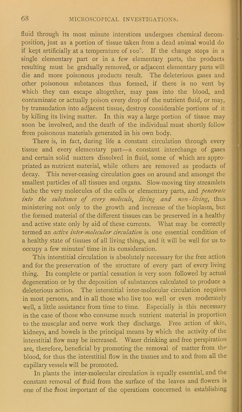 fluid through its most minute interstices undergoes chemical decom- position, just as a portion of tissue taken from a dead animal would do if kept artificially at a temperature of loo”. If the change stops in a single elementary part or in a few elementary parts, the products resulting must be gradually removed, or adjacent elementary parts will die and more poisonous products result. The deleterious gases and other poisonous substances thus formed, if there is no vent by which they can escape altogether, may pass into the blood, and contaminate or actually poison every drop of the nutrient fluid, or may, by transudation into adjacent tissue, destroy considerable portions of it by killing its living matter. In this way a large portion of tissue may soon be involved, and the death of the individual must shortly follow from poisonous materials generated in his own body. There is, in fact, during life a Constant circulation through every tissue and every elementary part—a constant interchange of gases and certain solid matters dissolved in fluid, some of which are appro- priated as nutrient material, while others are removed as products of decay. This never-ceasing circulation goes on around and amongst the smallest particles of all tissues and organs. Slow-moving tiny streamlets bathe the very molecules of the cells or elementary parts, and penetrate into the substance of every molecule, living and non-living, thus ministering not only to the growth and increase of the bioplasm, but the formed material of the different tissues can be preserved in a healthy and active state only by aid of these currents. What may be correctly termed an active inter-molecular circulation is one essential condition of a healthy state of tissues of all living things, and it will be well for us to occupy a few minutes’ time in its consideration. This interstitial circulation is absolutely necessary for the free action and for the preservation of the structure of every part of every living thing. Its complete or partial cessation is very soon followed by actual degeneration or by the deposition of substances calculated to produce a deleterious action. The interstitial inter-molecular circulation requires in most persons, and in all those who live too well or even moderately well, a little assistance from time to time. Especially is this necessary in the case of those who consume much nutrient material in proportion to the muscplar and nerve work they discharge. Free action of skin, kidneys, and bowels is the principal means by which the activity of the interstitial flow may be increased. Water drinking and free perspiration are, therefore, beneficial by promoting the removal of matter from the blood, for thus the interstitial flow in the tissues and to and from all the capillary vessels will be promoted. In plants the inter-molecular circulation is equally essential, and the constant removal of fluid from the surface of the leaves and flowers is one of the Aiost important of the operations concerned in establishing