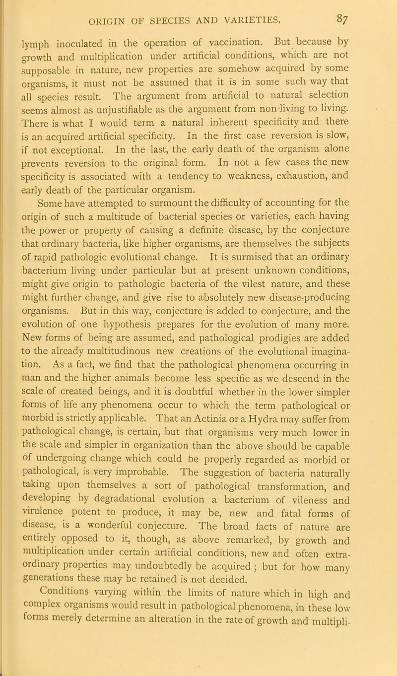 lymph inoculated in the operation of vaccination. But because by growth and multiplication under artificial conditions, which are not supposable in nature, new properties are somehow acquired by some organisms, it must not be assumed that it is in some such way that all species result. The argument from artificial to natural selection seems almost as unjustifiable as the argument from non-living to living. There is what I would term a natural inherent specificity and there is an acquired artificial specificity. In the first case reversion is slow, if not exceptional. In the last, the early death of the organism alone prevents reversion to the original form. In not a few cases the new specificity is associated with a tendency to weakness, exhaustion, and early death of the particular organism. Some have attempted to surmount the difficulty of accounting for the origin of such a multitude of bacterial species or varieties, each having the power or property of causing a definite disease, by the conjecture that ordinary bacteria, like higher organisms, are themselves the subjects of rapid pathologic evolutional change. It is surmised that an ordinary bacterium living under particular but at present unknown conditions, might give origin to pathologic bacteria of the vilest nature, and these might further change, and give rise to absolutely new disease-producing organisms. But in this way, conjecture is added to conjecture, and the evolution of one hypothesis prepares for the evolution of many more. New forms of being are assumed, and pathological prodigies are added to the already multitudinous new creations of the evolutional imagina- tion. As a fact, we find that the pathological phenomena occurring in man and the higher animals become less specific as we descend in the scale of created beings, and it is doubtful whether in the lower simpler forms of life any phenomena occur to which the term pathological or morbid is strictly applicable. That an Actinia or a Hydra may suffer from pathological change, is certain, but that organisms very much lower in the scale and simpler in organization than the above should be capable of undergoing change which could be properly regarded as morbid or pathological, is very improbable. The suggestion of bacteria naturally taking upon themselves a sort of pathological transformation, and developing by degradational evolution a bacterium of vileness and virulence potent to produce, it may be, new and fatal forms of disease, is a wonderful conjecture. The broad facts of nature are entirely opposed to it, though, as above remarked, by growth and multiplication under certain artificial conditions, new and often extra- ordinary properties may undoubtedly be acquired; but for how many generations these may be retained is not decided. Conditions varying within the limits of nature which in high and complex organisms M'ould result in pathological phenomena, in these low forms merely determine an alteration in the rate of growth and multipli-