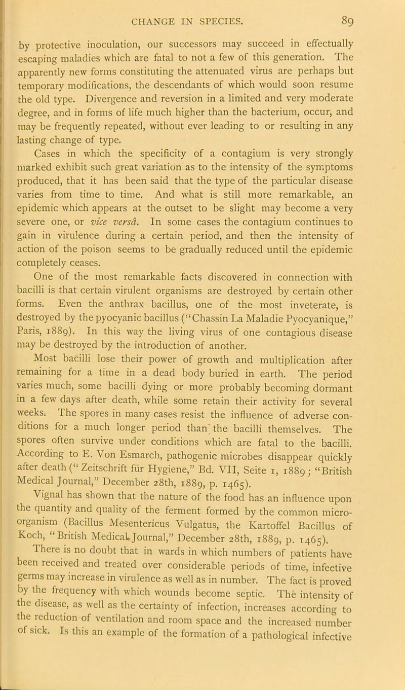 by protective inoculation, our successors may succeed in effectually escaping maladies which are fatal to not a few of this generation. The apparently new forms constituting the attenuated virus are perhaps but temporary modifications, the descendants of which would soon resume the old type. Divergence and reversion in a limited and very moderate degree, and in forms of life much higher than the bacterium, occur, and may be frequently repeated, without ever leading to or resulting in any lasting change of type. Cases in which the specificity of a contagium is very strongly marked exhibit such great variation as to the intensity of the symptoms produced, that it has been said that the type of the particular disease varies from time to time. And what is still more remarkable, an epidemic which appears at the outset to be slight may become a very severe one, or vice versa. In some cases the contagium continues to gain in virulence during a certain period, and then the intensity of action of the poison seems to be gradually reduced until the epidemic i completely ceases. One of the most remarkable facts discovered in connection with bacilli is that certain virulent organisms are destroyed by certain other forms. Even the anthrax bacillus, one of the most inveterate, is destroyed by the pyocyanic bacillus (“Chassin La Maladie Pyocyanique,” Paris, 1889). In this way the living virus of one contagious disease may be destroyed by the introduction of another. Most bacilli lose their power of growth and multiplication after remaining for a time in a dead body buried in earth. The period varies much, some bacilli dying or more probably becoming dormant in a few days after death, while some retain their activity for several weeks. The spores in many cases resist the influence of adverse con- ditions for a much longer period than; the bacilli themselves. The spores often survive under conditions which are fatal to the bacilli. According to E. Von Esmarch, pathogenic microbes disappear quickly after death (“ Zeitschrift fiir Hygiene,” Ed. VII, Seite i, 1889; “British Medical Journal,” December 28th, 1889, P- 1465)- Vignal has shown that the nature of the food has an influence upon the quantity and quality of the ferment formed by the common micro- organism (Bacillus Mesentericus Vulgatus, the Kartoffel Bacillus of Koch, “British Medical Journal,” December 28th, 1889, p. 1465). There is no doubt that in wards in which numbers of patients have been received and treated over considerable periods of time, infective germs may increase in virulence as well as in number. The fact is proved by the frequency with which wounds become septic. The intensity of the disease, as well as the certainty of infection, increases according to the reduction of ventilation and room space and the increased number of sick. Is this an example of the formation of a pathological infective