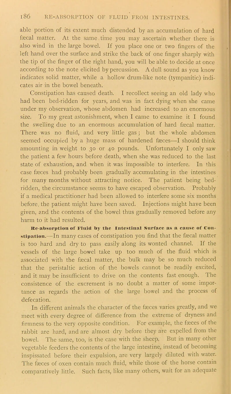 able portion of its extent much distended by an accumulation of hard fecal matter. At the same time you may ascertain whether there is also wind in the large bowel. If you place one or two fingers of the left hand over the surface and strike the back of one finger sharply with the tip of the finger of the right hand, you will be able to decide at once according .to the note elicited by percussion. A dull sound as you know indicates solid matter, while a hollow drum-like note (tympanitic) indi- cates air in the bowel beneath. Constipation has caused death. I recollect seeing an old lady who had been bed-ridden for years, and was in fact dying when she came under my observation, whose abdomen had increased to an enormous size. To my great astonishment, when I came to examine it I found the swelling due to an enormous accumulation of hard fecal matter. There was no fluid, and very little gas; but the whole abdomen seemed occupied by a huge mass of hardened feces—I should think amounting in weight to 30 or 40 pounds. Unfortunately I only saw the patient a few hours before death, when she was reduced to the last state of exhaustion, and when it was impossible to interfere. In this case feces had probably been gradually accmnulating in the intestines for many months without attracting notice. The patient being bed- ridden, the circumstance seems to have escaped observation. Probably if a medical practitioner had been allowed to interfere some six months before, the patient might have been saved. Injections might have been given, and the contents of the bowel thus gradually removed before any harm to it had resulted. Re-absorption of Fluid by the Intestinal Snrfaee as a cause of Con- stipation.—In many cases of constipation you find that the fecal matter is too hard and dry to pass easily along its wonted channel. If the vessels of the large bowel take up too much of the fluid which is associated with the fecal matter, the bulk may be so much reduced that the peristaltic action of the bowels cannot be readily excited, and it may be insufficient to drive on the contents fast enough. The consistence of the excrement is no doubt a matter of some impor- tance as regards the action of the large bowel and the process of defecation. In different animals the character of the feces varies greatly, and we meet with every degree of difference from the extreme of dryness and firmness to the very opposite condition. For example, the feces of the rabbit are hard, and are almost dry before they are expelled from the bowel. The same, too, is the case with the sheep. But in many other vegetable feeders the contents of the large intestine, instead of becoming inspissated before their expulsion, are very largely diluted with water. The feces of oxen contain much fluid, while those of the horse contain comparatively little. Such facts, like many others, wait for an adequate