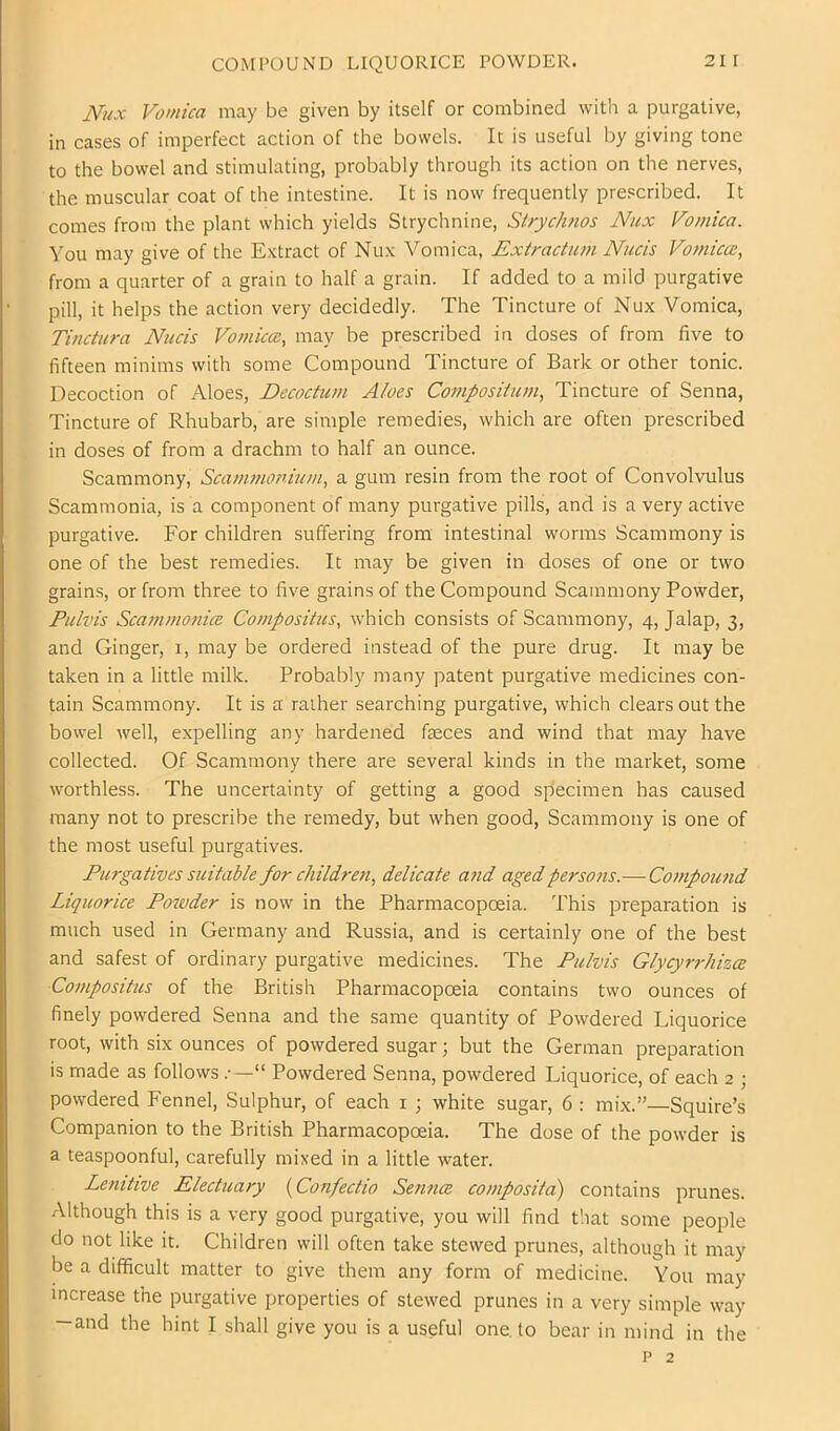 COMPOUND LIQUORICE POWDER. Nux Vomica may be given by itself or combined with a purgative, in cases of imperfect action of the bowels. It is useful by giving tone to the bowel and stimulating, probably through its action on the nerves, the muscular coat of the intestine. It is now frequently prescribed. It comes from the plant which yields Strychnine, Strycimos Nux Vomica. You may give of the Extract of Nux Vomica, Extractum Nads Vo7/iica;, from a quarter of a grain to half a grain. If added to a mild purgative pill, it helps the action very decidedly. The Tincture of Nux Vomica, Tinctura Niicis Vomiccc, may be prescribed in doses of from five to fifteen minims with some Compound Tincture of Bark or other tonic. Decoction of Aloes, Decoctum Aloes Coinposiiiwi, Tincture of Senna, Tincture of Rhubarb, are simple remedies, which are often prescribed in doses of from a drachm to half an ounce. Scammony, Scanmonhim, a gum resin from the root of Convolvulus Scammonia, is a component of many purgative pills, and is a very active purgative. For children suffering from intestinal worms Scammony is one of the best remedies. It may be given in doses of one or two grains, or from three to five grains of the Compound Scammony Powder, Ptilvis Sca?nmo}iicB Compositus, which consists of Scammony, 4, Jalap, 3, and Ginger, 1, may be ordered instead of the pure drug. It may be taken in a little milk. Probably many patent purgative medicines con- tain Scammony. It is a rather searching purgative, which clears out the bowel well, expelling any hardened feces and wind that may have collected. Of Scammony there are several kinds in the market, some worthless. The uncertainty of getting a good specimen has caused many not to prescribe the remedy, but when good, Scammony is one of the most useful purgatives. Purgatives suitable for children, delicate a7id agedpers07is.—Co77ipou7id Liquorice Poiuder is now in the Pharmacopoeia. This preparation is much used in Germany and Russia, and is certainly one of the best and safest of ordinary purgative medicines. The Pulvis Glycyrrlmce Co77ipositus of the British Pharmacopoeia contains two ounces of finely powdered Senna and the same quantity of Powdered Liquorice root, with six ounces of powdered sugar; but the German preparation is made as follows “ Powdered Senna, powdered Liquorice, of each 2 ; powdered Fennel, Sulphur, of each i ; white sugar, 6 : mix.”—Squire’s Companion to the British Pharmacopoeia. The dose of the powder is a teaspoonful, carefully mixed in a little water. Lenitive Electuary {Confectio Sennce composita) contains prunes. Although this is a very good purgative, you will find that some people do not like it. Children will often take stewed prunes, although it may be a difficult matter to give them any form of medicine. You may increase the purgative properties of stewed prunes in a very simple way —and the hint I shall give you is a useful one, to bear in mind in the p 2