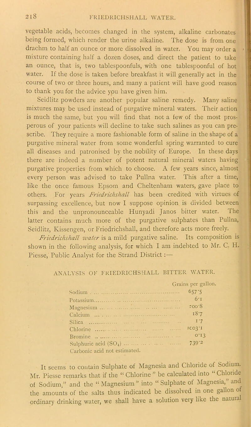 KRIliURIClLSlIALL WATER. vegetable acids, becomes changed in the system, alkaline carbonates being formed, which render the urine alkaline. The dose is from one drachm to half an ounce or more dissolved in water. You may order a mixture containing half a dozen doses, and direct the patient to take an ounce, that is, two tablespoonfuls, with one tablespoonful of hot water. If the dose is taken before breakfast it will generally act in the course of two or three hours, and many a patient will have good reason to thank you for the advice ypu have given him. Seidlitz powders are another popular saline remedy. Many saline mixtures may be used instead of purgative mineral waters. Their action is much the same, but you will find that not a few of the most pros- perous of your patients will decline to take such salines as you can pre- scribe. They require a more fashionable form of saline in the shape of a purgative mineral water from some wonderful spring warranted to cure all diseases and patronised by the nobility of Europe. In these days there are indeed a number of potent natural mineral waters having purgative properties from which to choose. A few years since, almost every person was advised to take Pullna water. This after a time, like the once famous Epsom and Cheltenham waters, gave place to others. For years Friedrichshall has been credited with virtues of surpassing e.xcellence, but now I suppose opinion is divided between this and the unpronounceable Hunyadi Janos bitter water. The latter contains much more of the purgative sulphates than Pullna, Seidlitz, Kissengen, or Friedrichshall, and therefore acts more freely. Friedrichshall water is a mild purgative saline. Its composition is shown in the following analysis, for which I am indebted to Mr. C. H. Piesse, Public Analyst for the Strand District : — ANALYSIS OF FRIEDRICHSHALL BITTER WATER. Grains per gallon. Sodium 657 5 Potassium Magnesium roo'8 Calcium Silica ^'7 Chlorine rco3'i Bromine Sulphuric acid (SO4) 739‘2 Carbonic acid not estimated. It seems to contain Sulphate of Magnesia and Chloride of Sodium. Mr. Piesse remarks that if the “ Chlorine ” be calculated into “ Chloride of Sodium,” and the “ Magnesium ” into “ Sulphate of Magnesia,” and the amounts of the salts thus indicated be dissolved in one gallon of ordinary drinking water, we shall have a solution very like the natural