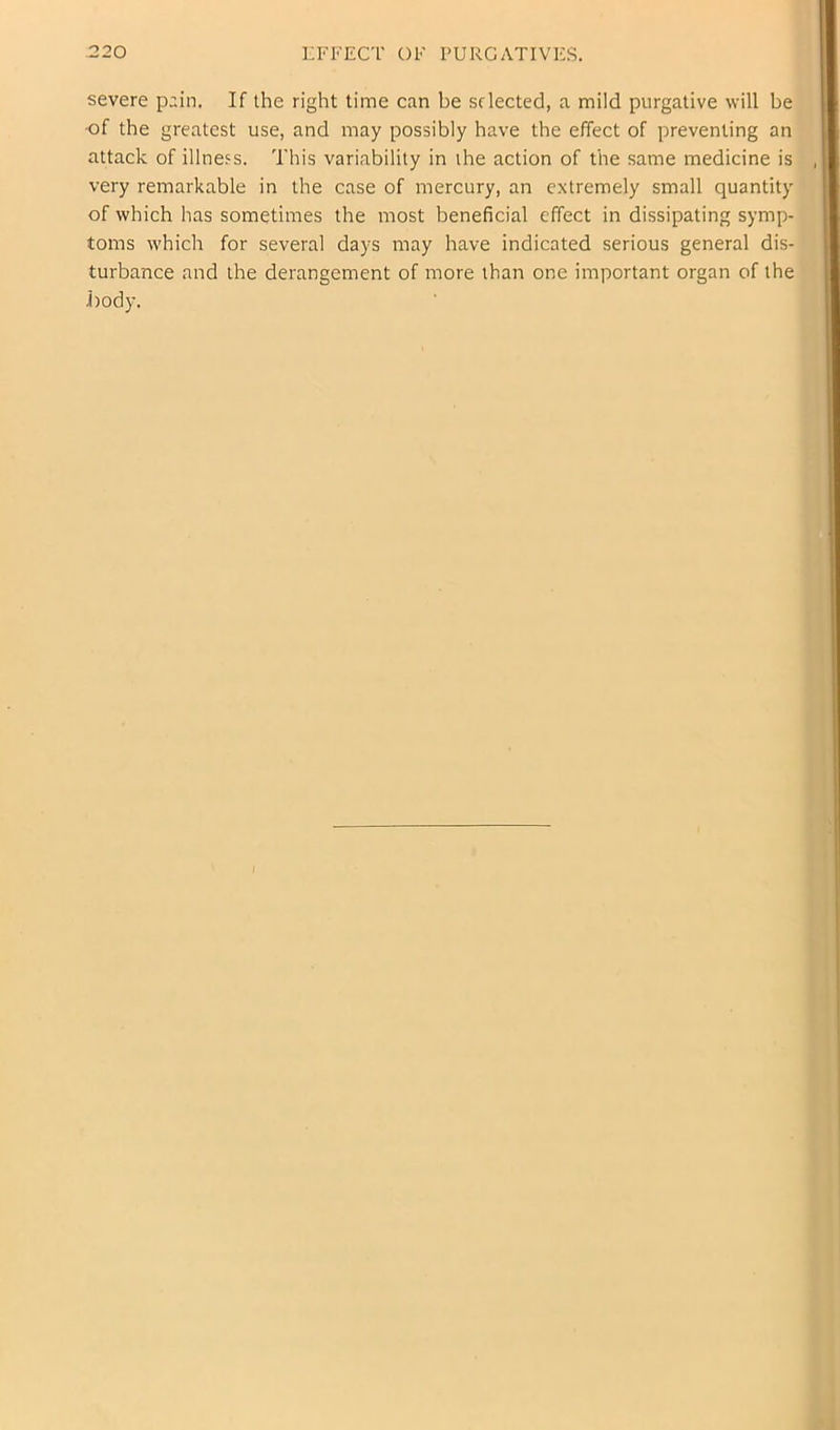 -220 LFFECT OF PURGATIVES. severe pain. If the right time can be sflected, a mild purgative will be of the greatest use, and may possibly have the effect of preventing an attack of illness. This variability in the action of the same medicine is very remarkable in the case of mercury, an extremely small quantity of which has sometimes the most beneficial effect in dissipating symp- toms which for several days may have indicated serious general dis- turbance and the derangement of more than one important organ of the