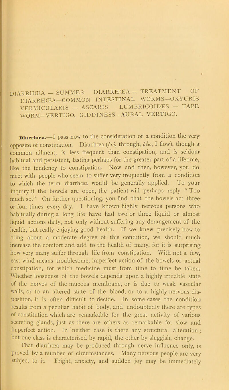 DIARRHCEA — SUMMER DIARRHOEA — TREATMENT OF DIARRHOEA—COMMON INTESTINAL WORMS—OXYURIS YERMICULARIS — ASCARIS LUMBRICOIDES — TAPE WORM—VERTIGO, GIDDINESS-AURAL VERTIGO. Diarrhoea.—I pass now to the consideration of a condition the very opposite of constipation. Diarrhoea (Sul, through, pew, I flow), though a. common ailment, is less frequent than constipation, and is seldom habitual and persistent, lasting perhaps for the greater part of a lifetime, like the tendency to constipation. Now and then, however, you do meet with people who seem to suffer very frequently from a condition, to which the terra diarrhoea would be generally applied. To your inquiry if the bowels are open, the patient will perhaps reply “ Ton much so.” On further questioning, you And that the bowels act three or four limes every day. I have known highly nervous persons who- habitually during a long life have had two or three liquid or almost liquid actions daily, not only without suffering any derangement of the health, but really enjoying good health. If we knew precisely how to- bring about a moderate degree of this condition, we should much increase the comfort and add to the health of many, for it is surprising how very many suffer through life from constipation. With not a few, east w'ind means troublesome, imperfect action of the bowels or actual constipation, for which medicine must from time to time be taken. Whether looseness of the bowels depends upon a highly irritable state of the nerves of the mucous membrane, or is due to weak vascular w'alls, or to an altered stale of the blood, or to a highly nervous dis- position, it is often difficult to decide. In some cases the condition results from a peculiar habit of body, and undoubtedly there are types of constitution which are remarkable for the great activity of various secreting glands, just as there are others as remarkable for slow and imperfect action. In neither case is there any structural alteration j but one class is characterised by rapid, the other by sluggish, change. That diarrhoea may be produced through nerve influence only, is proved by a number of circumstances. Many nervous people are very subject to it. Fright, anxiety, and sudden joy may be immediately