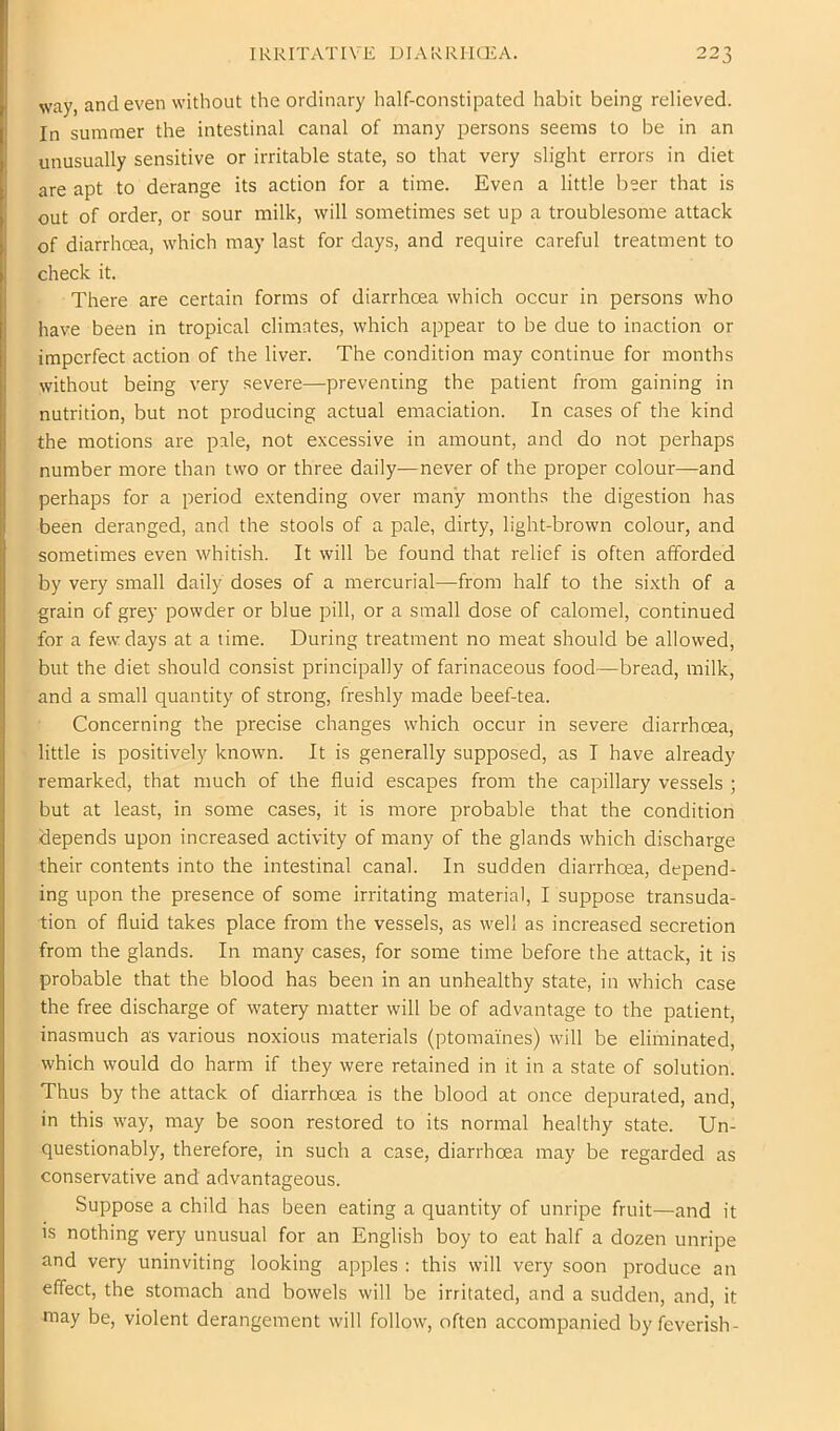 IRRITATIVE DIARRIICEA. way, and even without the ordinary half-constipated habit being relieved. In summer the intestinal canal of many persons seems to be in an unusually sensitive or irritable state, so that very slight errors in diet are apt to derange its action for a time. Even a little beer that is out of order, or sour milk, will sometimes set up a troublesome attack of diarrhoea, which may last for days, and require careful treatment to check it. There are certain forms of diarrhoea which occur in persons who have been in tropical climates, which appear to be due to inaction or imperfect action of the liver. The condition may continue for months I without being very .severe—preventing the patient from gaining in nutrition, but not producing actual emaciation. In cases of the kind the motions are pale, not excessive in amount, and do not perhaps number more than two or three daily—never of the proper colour—and perhaps for a period extending over many months the digestion has been deranged, and the stools of a pale, dirty, light-brown colour, and sometimes even whitish. It will be found that relief is often afforded by very small daily doses of a mercurial—from half to the sixth of a grain of grey powder or blue pill, or a small dose of calomel, continued for a few days at a time. During treatment no meat should be allowed, but the diet should consist principally of farinaceous food—bread, milk, and a small quantity of strong, freshly made beef-tea. Concerning the precise changes which occur in severe diarrhoea, little is positively known. It is generally supposed, as I have already remarked, that much of the fluid escapes from the capillary vessels ; but at least, in some cases, it is more probable that the condition depends upon increased activity of many of the glands which discharge their contents into the intestinal canal. In sudden diarrhoea, depend- ing upon the presence of some irritating material, I suppose transuda- tion of fluid takes place from the vessels, as well as increased secretion from the glands. In many cases, for some time before the attack, it is probable that the blood has been in an unhealthy state, in which case the free discharge of watery matter will be of advantage to the patient, inasmuch as various noxious materials (ptomaines) will be eliminated, which would do harm if they were retained in it in a state of solution. Thus by the attack of diarrhoea is the blood at once depurated, and, in this way, may be soon restored to its normal healthy state. Un- questionably, therefore, in such a case, diarrhoea may be regarded as conservative and advantageous. Suppose a child has been eating a quantity of unripe fruit—and it is nothing very unusual for an English boy to eat half a dozen unripe and very uninviting looking apples ; this will very soon produce an effect, the stomach and bowels will be irritated, and a sudden, and, it may be, violent derangement will follow, often accompanied by feverish-