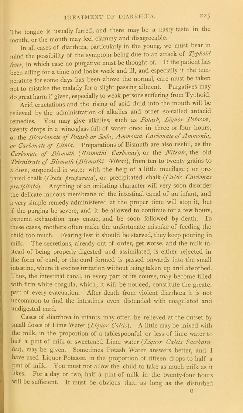 The tongue is usually furred, and there may be a nasty taste in the mouth, or the mouth may feel clammy and disagreeable. In all cases of diarrhoea, particularly in the young, we must bear in mind the possibility of the symptom being due to an attack of Typhoid fever, in which case no purgative must be thought of. If the patient has been ailing for a time and looks weak and ill, and especially if the tem- perature for some days has been above the normal, care must be taken not to mistake the malady for a slight passing ailment. Purgatives may do great harm if given, especially to weak persons suffering from Typhoid. Acid eructations and the rising of acid fluid into the mouth will be relieved by the administration of alkalies and other so-called antacid remedies. You may give alkalies, such as Potash, Liquor Potasses, twenty drops in a wine-glass full of water once in three or four hours, or the Bicarbonate of Potash or Soda, Anvnonia, Carbonate of Aintnoma, or Carbonate of Lithia. Preparations of Bismuth are also useful, as the Carbonate of Bismuth {Bismuthi Carbonas), or the Nitrate, the old Trisnitrate of Bismuth {Bismuthi Nitras), from ten to twenty grains to a dose, suspended in water with the help of a little mucilage; or pre- pared chalk {Creta preeparata), or precipitated chalk {Calcis Carbonas precipitata). Anything of an irritating character will very soon disorder the delicate mucous membrane of the intestinal canal of an infant, and a very simple remedy administered at the proper time will stop it, but if the purging be severe, and it be allowed to continue for a few hours, extreme exhaustion may ensue, and be soon followed by death. In these cases, mothers often make the unfortunate mistake of feeding the child too much. Fearing lest it should be starved, they keep pouring in milk. The secretions, already out of order, get worse, and the milk in- stead of being properly digested and assimilated, is either rejected in the form of curd, or the curd formed is passed onwards into the small intestine, where it excites irritation without being taken up and absorbed. Thus, the intestinal canal, in every part of its course, may become filled with firm white coagula, which, it will be noticed, constitute the greater part of every evacuation. After death from violent diarrhoea it is not uncommon to find the intestines even distended with coagulated and undigested curd. Cases of diarrhoea in infants may often be relieved at the outset bj- small doses of Lime Water {Liquor Calcis). A little may be mixed with the milk, in the proportion of a tablespoonful or less of lime water to half a pint of milk or sweetened Lime water {Liquor Calcis Sacchara- tus), may be given. Sometimes Potash Water answers better, and I have used Liquor Potassas, in the proportion of fifteen drops to half a pint of milk. You must not allow the child to take as much milk as it likes. For a day or two, half a pint of milk in the twenty-four hours will be sufficient. It must be obvious that, as long as the disturbed Q