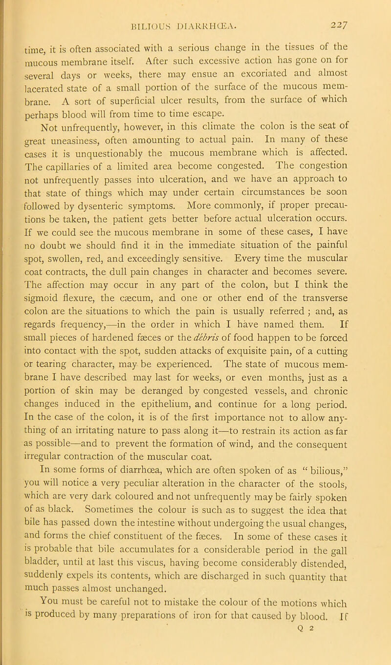 time, it is often associated with a serious change in the tissues of the mucous membrane itself. After such excessive action has gone on for several days or weeks, there may ensue an excoriated and almost lacerated state of a small portion of the surface of the mucous mem- brane. A sort of superficial ulcer results, from the surface of which perhaps blood will from time to time escape. Not unfrequently, however, in this climate the colon is the seat of great uneasiness, often amounting to actual pain. In many of these cases it is unquestionably the mucous membrane which is affected. The capillaries of a limited area become congested. The congestion not unfrequently passes into ulceration, and we have an approach to that state of things which may under certain circumstances be soon followed by dysenteric symptoms. More commonly, if proper precau- tions be taken, the patient gets better before actual ulceration occurs. If we could see the mucous membrane in some of these cases, I have no doubt we should find it in the immediate situation of the painful spot, swollen, red, and exceedingly sensitive. Every time the muscular coat contracts, the dull pain changes in character and becomes severe. The affection may occur in any part of the colon, but I think the sigmoid flexure, the caecum, and one or other end of the transverse colon are the situations to which the pain is usually referred ; and, as regards frequency,—in the order in which I have named them. If small pieces of hardened faeces or the debris of food happen to be forced into contact with the spot, sudden attacks of exquisite pain, of a cutting or tearing character, may be experienced. The state of mucous mem- brane I have described may last for weeks, or even months, just as a portion of skin may be deranged by congested vessels, and chronic changes induced in the epithelium, and continue for a long period. In the case of the colon, it is of the first importance not to allow any- thing of an irritating nature to pass along it—to restrain its action as far as possible—and to prevent the formation of wind, and the consequent irregular contraction of the muscular coat. In some forms of diarrhoea, which are often spoken of as “ bilious,” you will notice a very peculiar alteration in the character of the stools, which are very dark coloured and not unfrequently may be fairly spoken of as black. Sometimes the colour is such as to suggest the idea that bile has passed down the intestine without undergoing the usual changes, and forms the chief constituent of the feces. In some of these cases it is probable that bile accumulates for a considerable period in the gall bladder, until at last this viscus, having become considerably distended, suddenly expels its contents, which are discharged in such quantity that much passes almost unchanged. You must be careful not to mistake the colour of the motions which is produced by many preparations of iron for that caused by blood. I f Q 2