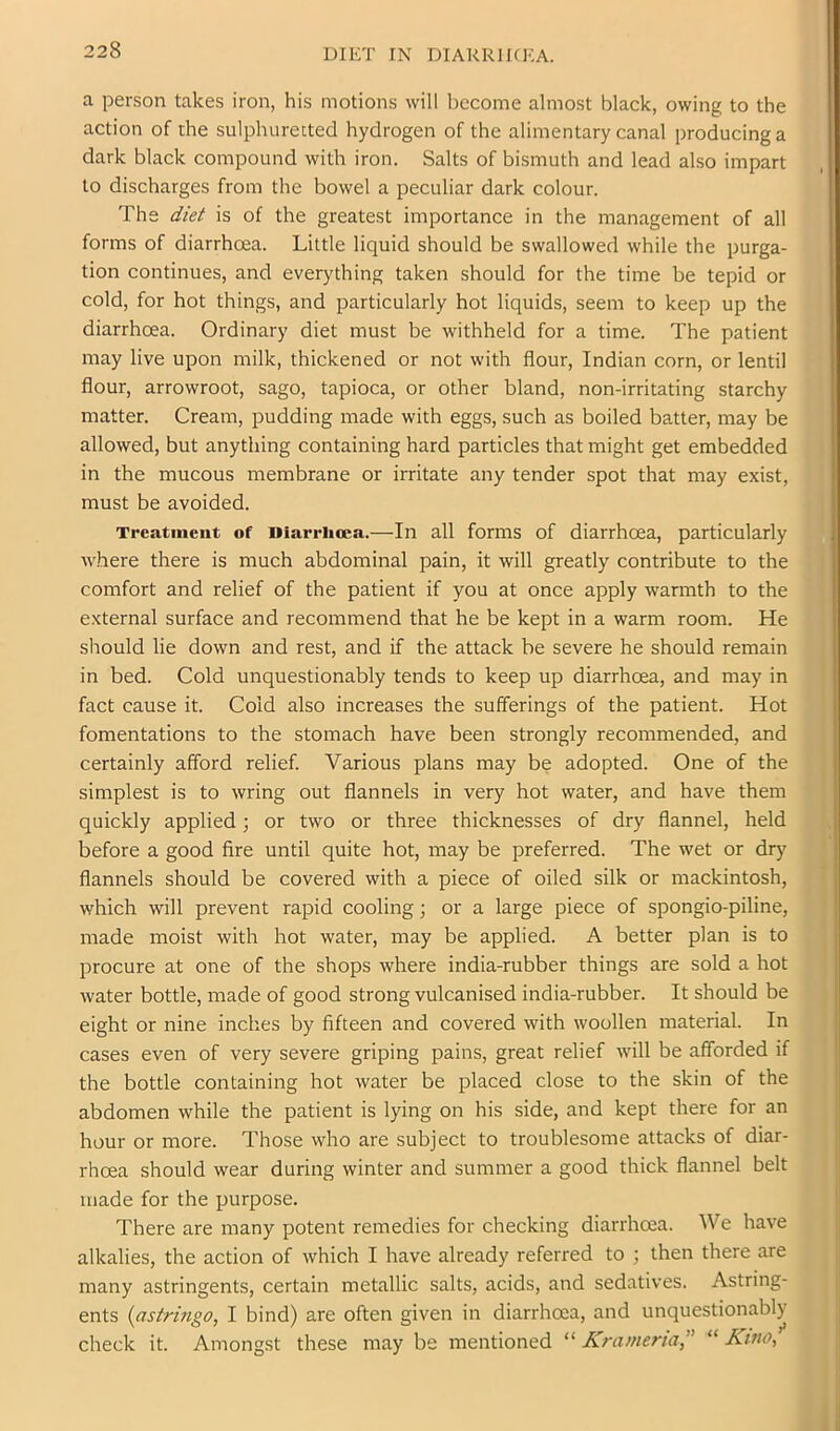 DIET IN DIARRIKKA. a person takes iron, his motions will become almost black, owing to the action of the sulphurected hydrogen of the alimentary canal producing a dark black compound with iron. Salts of bismuth and lead also impart to discharges from the bowel a peculiar dark colour. The diet is of the greatest importance in the management of all forms of diarrhoea. Little liquid should be swallowed while the purga- tion continues, and everything taken should for the time be tepid or cold, for hot things, and particularly hot liquids, seem to keep up the diarrhoea. Ordinary diet must be withheld for a time. The patient may live upon milk, thiekened or not with flour, Indian corn, or lentil flour, arrowroot, sago, tapioca, or other bland, non-irritating starchy matter. Cream, pudding made with eggs, such as boiled batter, may be allowed, but anything containing hard particles that might get embedded in the mucous membrane or irritate any tender spot that may exist, must be avoided. Treatment of Hiarrlioea.—In all forms of diarrhoea, particularly where there is much abdominal pain, it will greatly contribute to the comfort and relief of the patient if you at once apply warmth to the external surface and recommend that he be kept in a warm room. He should lie down and rest, and if the attack be severe he should remain in bed. Cold unquestionably tends to keep up diarrhoea, and may in fact cause it. Cold also increases the sufferings of the patient. Hot fomentations to the stomach have been strongly recommended, and certainly afford relief. Various plans may be adopted. One of the simplest is to wring out flannels in very hot water, and have them quickly applied; or two or three thicknesses of dry flannel, held before a good fire until quite hot, may be preferred. The wet or dry flannels should be covered with a piece of oiled silk or mackintosh, which will prevent rapid cooling; or a large piece of spongio-piline, made moist with hot water, may be applied. A better plan is to procure at one of the shops where india-rubber things are sold a hot Avater bottle, made of good strong vulcanised india-rubber. It should be eight or nine inches by fifteen and covered with woollen material. In cases even of very severe griping pains, great relief will be afforded if the bottle containing hot water be placed close to the skin of the abdomen while the patient is lying on his side, and kept there for an hour or more. Those who are subject to troublesome attacks of diar- rhoea should wear during winter and summer a good thick flannel belt made for the purpose. i There are many potent remedies for checking diarrhoea. We have alkalies, the action of which I have already referred to ; then there are many astringents, certain metallic salts, acids, and sedatives. Astring- ents {astringo, I bind) are often given in diarrhoea, and unquestionably check it. Amongst these may be mentioned “ Krameria,'' “ Kino^