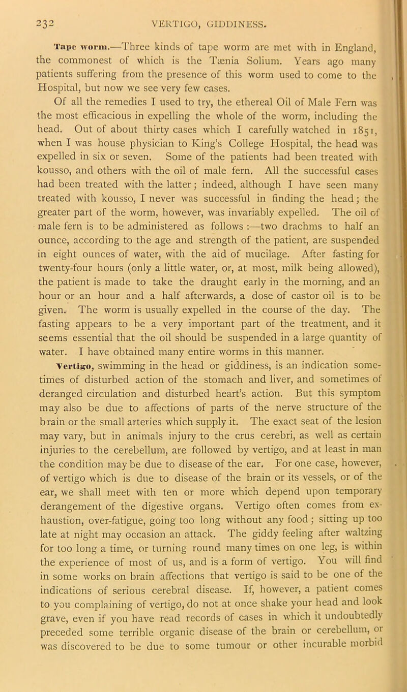 Tape M’oriii.—'I'hree kinds of tape worm are met with in England, the commonest of which is the Tuenia Solium. Years ago many patients suffering from the presence of this worm used to come to the Hospital, but now we see very few cases. Of all the remedies I used to try, the ethereal Oil of Male Fern was the most efficacious in expelling the whole of the worm, including the head. Out of about thirty cases which I carefully watched in 1851, when I was house physician to King’s College Hospital, the head was expelled in six or seven. Some of the patients had been treated with kousso, and others with the oil of male fern. All the successful cases had been treated with the latter; indeed, although I have seen many treated with kousso, I never was successful in finding the head; the greater part of the worm, however, was invariably expelled. The oil of male fern is to be administered as follows :—two drachms to half an ounce, according to the age and strength of the patient, are suspended in eight ounces of water, with the aid of mucilage. After fasting for twenty-four hours (only a little water, or, at most, milk being allowed), the patient is made to take the draught early in the morning, and an hour or an hour and a half afterwards, a dose of castor oil is to be given. The worm is usually expelled in the course of the day. The fasting appears to be a very important part of the treatment, and it seems essential that the oil should be suspended in a large quantity of water. I have obtained many entire worms in this manner. ■Vertiso, swimming in the head or giddiness, is an indication some- times of disturbed action of the stomach and liver, and sometimes of deranged circulation and disturbed heart’s action. But this symptom may also be due to affections of parts of the nerve structure of the brain or the small arteries which supply it. The exact seat of the lesion may vary, but in animals injury to the crus cerebri, as well as certain injuries to the cerebellum, are followed by vertigo, and at least in man the condition may be due to disease of the ear. For one case, however, of vertigo which is due to disease of the brain or its vessels, or of the ear, we shall meet with ten or more which depend upon temporary derangement of the digestive organs. Vertigo often comes from ex- haustion, over-fatigue, going too long without any food; sitting up too late at night may occasion an attack. The giddy feeling after waltzing for too long a time, or turning round many times on one leg, is within the experience of most of us, and is a form of vertigo. You will find in some works on brain affections that vertigo is said to be one of the indications of serious cerebral disease. If, however, a patient comes to you complaining of vertigo, do not at once shake your head and look grave, even if you have read records of cases in which it undoubtedly preceded some terrible organic disease of the brain or cerebellum, or was discovered to be due to some tumour or other incurable morbid