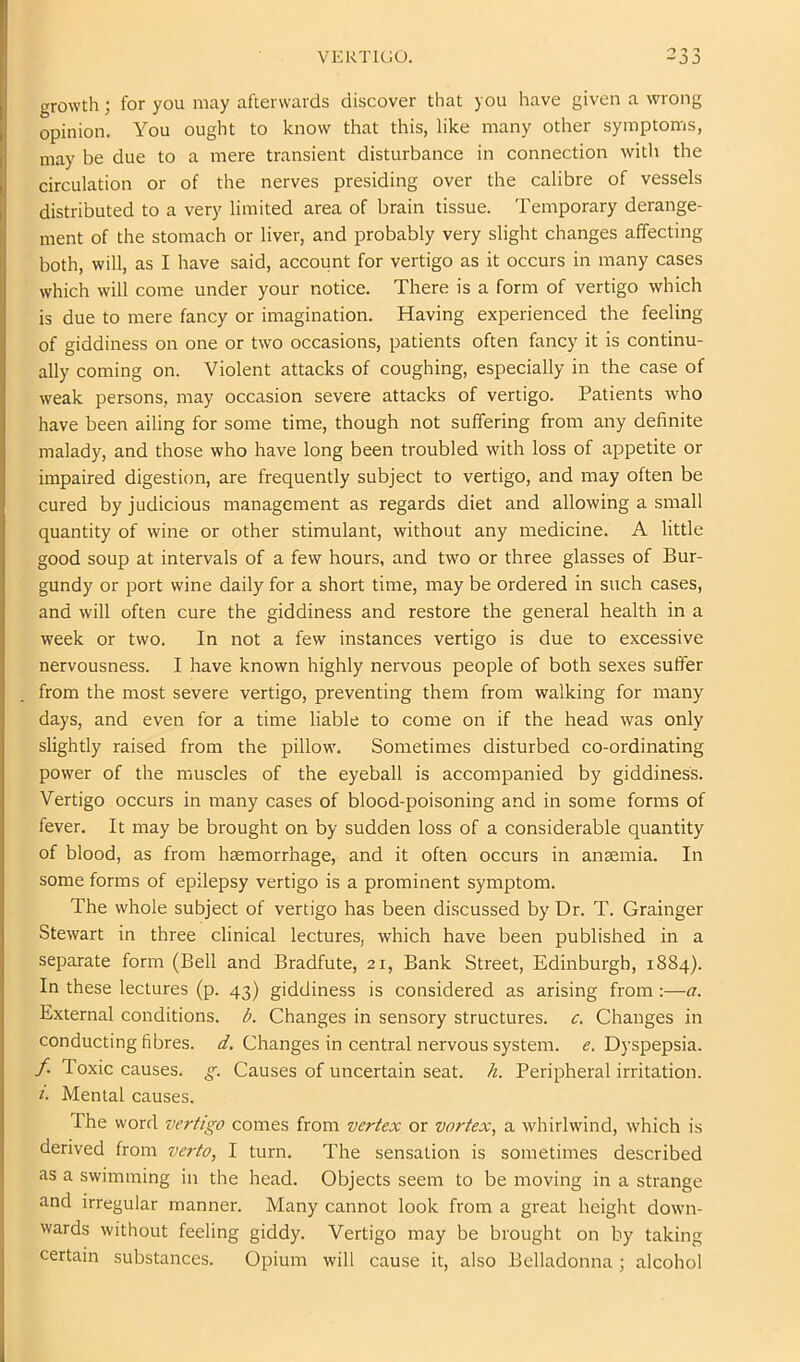 VERTIGO. growth; for you may afterwards discover that you have given a wrong opinion. You ought to know that this, like many other symptoms, may be due to a mere transient disturbance in connection with the circulation or of the nerves presiding over the calibre of vessels distributed to a very limited area of brain tissue. Temporary derange- ment of the stomach or liver, and probably very slight changes affecting both, will, as I have said, account for vertigo as it occurs in many cases which will come under your notice. There is a form of vertigo which is due to mere fancy or imagination. Having experienced the feeling of giddiness on one or two occasions, patients often fancy it is continu- ally coming on. Violent attacks of coughing, especially in the case of weak persons, may occasion severe attacks of vertigo. Patients who have been ailing for some time, though not suffering from any definite malady, and those who have long been troubled with loss of appetite or impaired digestion, are frequently subject to vertigo, and may often be cured by judicious management as regards diet and allowing a small quantity of wine or other stimulant, without any medicine. A little good soup at intervals of a few hours, and two or three glasses of Bur- gundy or port wine daily for a short time, may be ordered in such cases, and will often cure the giddiness and restore the general health in a week or two. In not a few instances vertigo is due to excessive nervousness. I have known highly nervous people of both sexes suffer from the most severe vertigo, preventing them from walking for many days, and even for a time liable to come on if tbe head was only slightly raised from the pillow. Sometimes disturbed co-ordinating power of the muscles of the eyeball is accompanied by giddiness. Vertigo occurs in many cases of blood-poisoning and in some forms of fever. It may be brought on by sudden loss of a considerable quantity of blood, as from hemorrhage, and it often occurs in anemia. In some forms of epilepsy vertigo is a prominent symptom. The whole subject of vertigo has been discussed by Dr. T. Grainger Stewart in three clinical lectures, which have been published in a separate form (Bell and Bradfute, 21, Bank Street, Edinburgh, 1884). In these lectures (p. 43) giddiness is considered as arising from:—a. External conditions, b. Changes in sensory structures, c. Changes in conducting fibres, d. Changes in central nervous system, e. Dyspepsia. /. Toxic causes, g. Causes of uncertain seat. h. Peripheral irritation. i. Mental causes. The word vertigo comes from vertex or vortex, a whirlwind, which is derived from verto, I turn. The sensation is sometimes described as a swimming in the head. Objects seem to be moving in a strange and irregular manner. Many cannot look from a great height down- wards without feeling giddy. Vertigo may be brought on by taking certain substances. Opium will cause it, also Belladonna ; alcohol