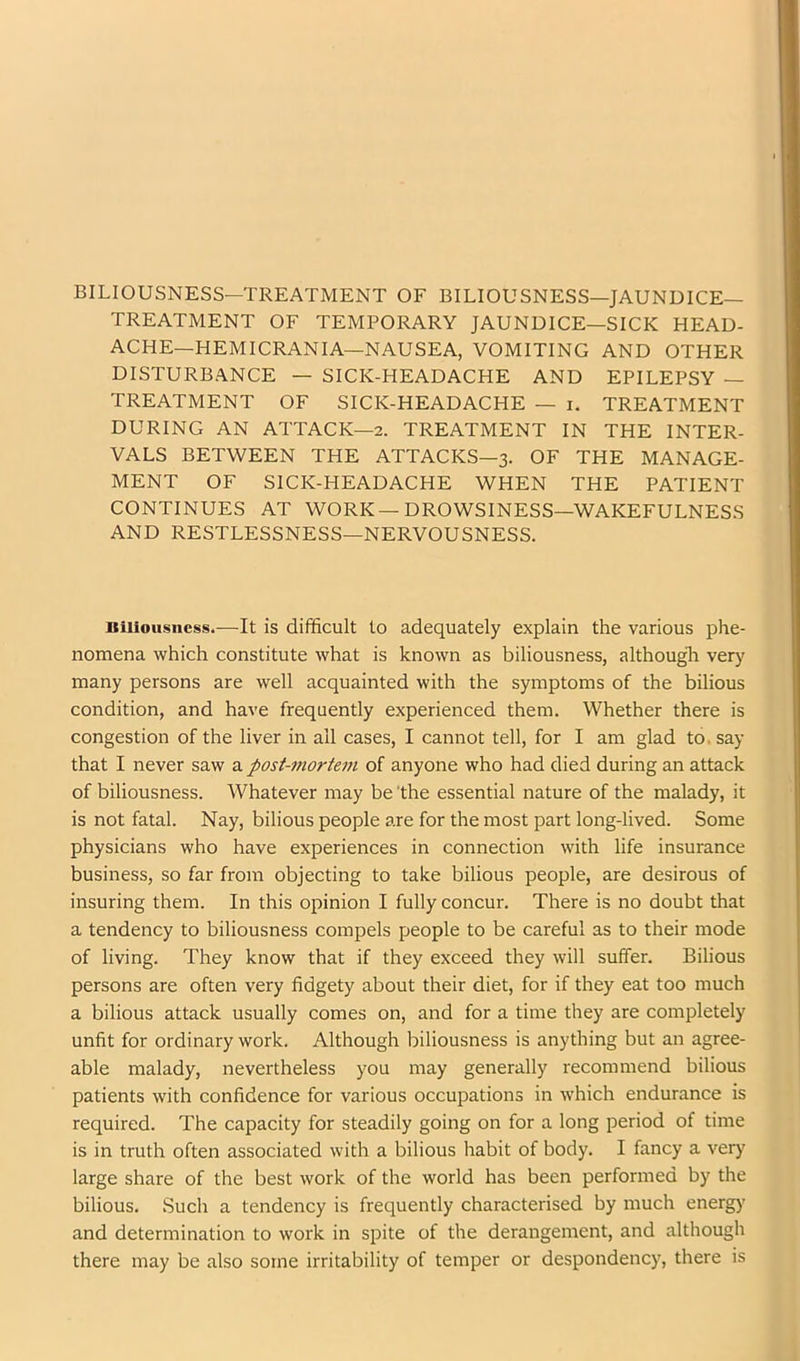 BILIOUSNESS—TREATMENT OF BILIOUSNESS—JAUNDICE- TREATMENT OF TEMPORARY JAUNDICE—SICK HEAD- ACHE—HEMICRANIA—NAUSEA, VOMITING AND OTHER DISTURBANCE — SICK-HEADACHE AND EPILEPSY — TREATMENT OF SICK-HEADACHE — i. TREATMENT DURING AN ATTACK—2. TREATMENT IN THE INTER- VALS BETWEEN THE ATTACKS—3. OF THE MANAGE- MENT OF SICK-HEADACHE WHEN THE PATIENT CONTINUES AT WORK—DROWSINESS—WAKEFULNESS AND RESTLESSNESS—NERVOUSNESS. Biliousness.—It is difficult to adequately explain the various phe- nomena which constitute what is known as biliousness, although verj' many persons are well acquainted with the symptoms of the bilious condition, and have frequently experienced them. Whether there is congestion of the liver in all cases, I cannot tell, for I am glad to. say that I never saw a post-mortem of anyone who had died during an attack of biliousness. Whatever may be 'the essential nature of the malady, it is not fatal. Nay, bilious people are for the most part long-lived. Some physicians who have experiences in connection with life insurance business, so far from objecting to take bilious people, are desirous of insuring them. In this opinion I fully concur. There is no doubt that a tendency to biliousness compels people to be careful as to their mode of living. They know that if they exceed they will suffer. Bilious persons are often very fidgety about their diet, for if they eat too much a bilious attack usually comes on, and for a time they are completely unfit for ordinary work. Although biliousness is anything but an agree- able malady, nevertheless you may generally recommend bilious patients with confidence for various occupations in which endurance is required. The capacity for steadily going on for a long period of time is in truth often associated with a bilious habit of body. I fancy a very large share of the best work of the world has been performed by the bilious. Such a tendency is frequently characterised by much energy and determination to work in spite of the derangement, and although there may be also some irritability of temper or despondency, there is