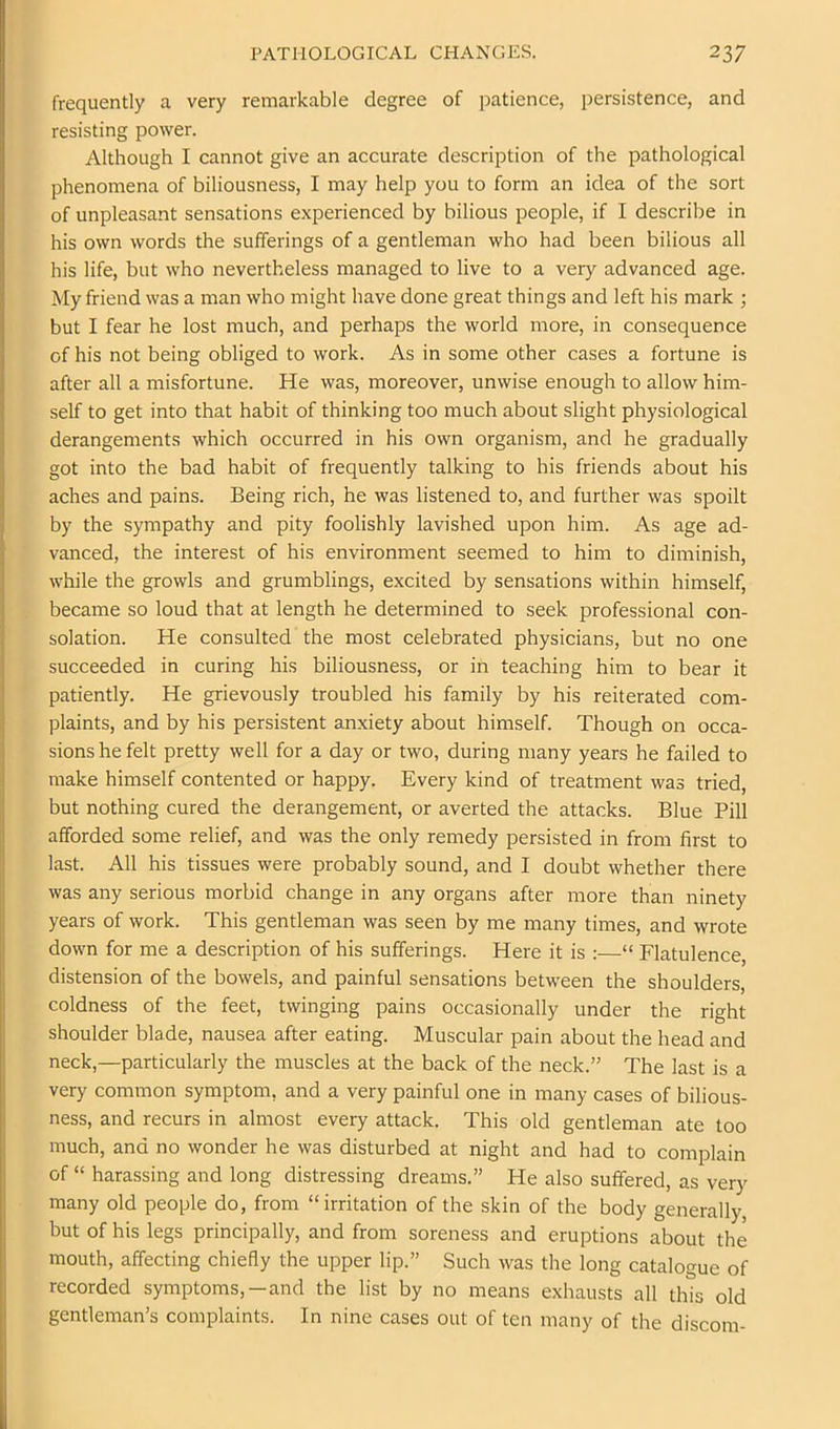 frequently a very remarkable degree of patience, persistence, and resisting power. Although I cannot give an accurate description of the pathological phenomena of biliousness, I may help you to form an idea of the sort of unpleasant sensations experienced by bilious people, if I describe in his own words the sufferings of a gentleman who had been bilious all his life, but who nevertheless managed to live to a very advanced age. My friend was a man who might have done great things and left his mark ; but I fear he lost much, and perhaps the world more, in consequence of his not being obliged to work. As in some other cases a fortune is after all a misfortune. He was, moreover, unwise enough to allow him- self to get into that habit of thinking too much about slight physiological derangements which occurred in his own organism, and he gradually got into the bad habit of frequently talking to his friends about his aches and pains. Being rich, he was listened to, and further was spoilt by the sympathy and pity foolishly lavished upon him. As age ad- vanced, the interest of his environment seemed to him to diminish, while the growls and grumblings, excited by sensations within himself, became so loud that at length he determined to seek professional con- solation. He consulted the most celebrated physicians, but no one succeeded in curing his biliousness, or in teaching him to bear it patiently. He grievously troubled his family by his reiterated com- plaints, and by his persistent anxiety about himself. Though on occa- sions he felt pretty well for a day or two, during many years he failed to make himself contented or happy. Every kind of treatment was tried, but nothing cured the derangement, or averted the attacks. Blue Pill afforded some relief, and was the only remedy persisted in from first to last. All his tissues were probably sound, and I doubt whether there was any serious morbid change in any organs after more than ninety years of work. This gentleman was seen by me many times, and wrote down for me a description of his sufferings. Here it is :—“ Flatulence, distension of the bowels, and painful sensations between the shoulders, coldness of the feet, twinging pains occasionally under the right shoulder blade, nausea after eating. Muscular pain about the head and neck,—particularly the muscles at the back of the neck.” The last is a very common symptom, and a very painful one in many cases of bilious- ness, and recurs in almost every attack. This old gentleman ate too much, and no wonder he was disturbed at night and had to complain of “ harassing and long distressing dreams.” He also suffered, as very many old people do, from “irritation of the skin of the body generally, but of his legs principally, and from soreness and eruptions about the mouth, affecting chiefly the upper lip.” Such was the long catalogue of recorded symptoms,—and the list by no means exhausts all this old gentleman’s complaints. In nine cases out of ten many of the discom-