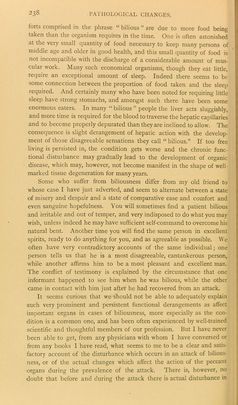 forts comprised in the phrase “ bilious ” are due to more food being taken than the organism requires in the time. One is often astonished at the very small quantity of food necessary to keep many persons of middle age and older in good health, and this small quantity of food is not incompatible with the discharge of a considerable amount of mus- cular work. Many such economical organisms, though they eat little, require an exceptional amount of sleep. Indeed there seems to be some connection between the proportion of food taken and the sleep required. And certainly many who have been noted for requiring little sleep have strong stomachs, and amongst such there have been some enormous eaters. In many “ bilious ” people the liver acts sluggishly, and more time is required for the blood to traverse the hepatic capillaries and to become properly depurated than they are inclined to allow. The consequence is slight derangement of hepatic action with the develop- ment of those disagreeable sensations they call “ bilious.” If too free living is persisted in, the condition gets worse and the chronic func- tional disturbance may gradually lead to the development of organic disease, which may, however, not become manifest in the shape of well- marked tissue degeneration for many years. Some who suffer from biliousness differ from my old friend to whose case I have just adverted, and seem to alternate between a state of misery and despair and a state of comparative ease and comfort and even sanguine hopefulness. You will sometimes find a patient bilious and irritable and out of temper, and very indisposed to do what you may wish, unless indeed he may have sufficient self-command to overcome his natural bent. Another time you will find the same person in excellent spirits, ready to do anything for you, and as agreeable as possible. We often have very contradictory accounts of the same individual; one person tells us that he is a most disagreeable, cantankerous person, while another affirms him to be a most pleasant and excellent man. The conflict of testimony is explained by the circumstance that one informant happened to see him when he was bilious, while the other came in contact with him just after he had recovered from an attack. It seems curious that we should not be able to adequately explain such very prominent and persistent functional derangements as affect important organs in cases of biliousness, more especially as the con- dition is a common one, and has been often experienced by well-trained scientific and thoughtful members of our profession. But I have never been able to get, from any physicians with whom I have conversed or from any books I have read, what seems to me to be a clear and satis- factory account of the disturbance which occurs in an attack of bilious- ness, or of the actual changes which affect the action of the peccant organs during the prevalence of the attack. There is, however, no doubt that before and during the attack there is actual disturbance in