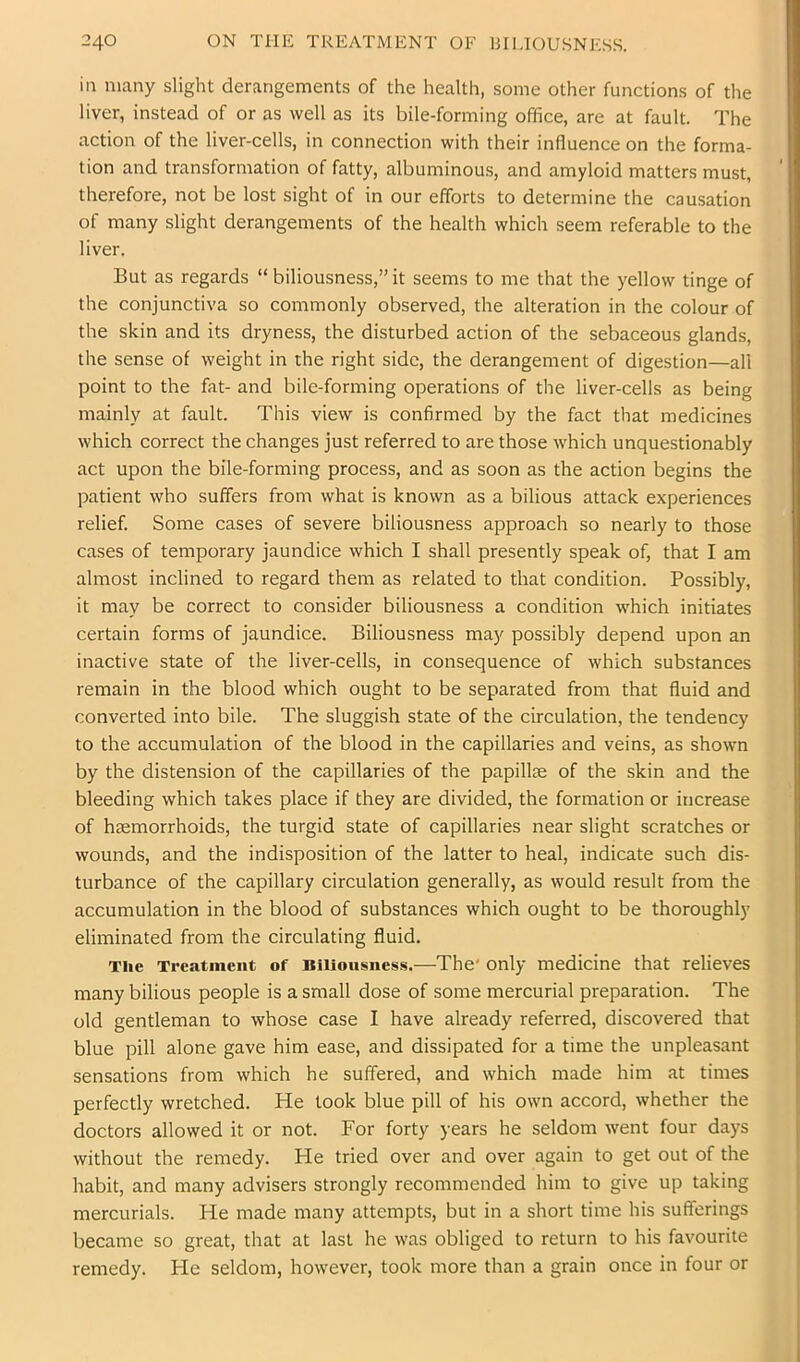 in many slight derangements of the health, some other functions of the liver, instead of or as well as its bile-forming office, are at fault. The action of the liver-cells, in connection with their influence on the forma- tion and transformation of fatty, albuminous, and amyloid matters must, therefore, not be lost sight of in our efforts to determine the causation of many slight derangements of the health which seem referable to the liver. But as regards “ biliousness,” it seems to me that the yellow tinge of the conjunctiva so commonly observed, the alteration in the colour of the skin and its dryness, the disturbed action of the sebaceous glands, the sense of weight in the right side, the derangement of digestion—all point to the fat- and bile-forming operations of the liver-cells as being mainly at fault. This view is confirmed by the fact that medicines which correct the changes just referred to are those which unquestionably act upon the bile-forming process, and as soon as the action begins the patient who suffers from what is known as a bilious attack experiences relief. Some cases of severe biliousness approach so nearly to those cases of temporary jaundice which I shall presently speak of, that I am almost inclined to regard them as related to that condition. Possibly, it may be correct to consider biliousness a condition which initiates certain forms of jaundice. Biliousness may possibly depend upon an inactive state of the liver-cells, in consequence of which substances remain in the blood which ought to be separated from that fluid and converted into bile. The sluggish state of the circulation, the tendency to the accumulation of the blood in the capillaries and veins, as shown by the distension of the capillaries of the papillae of the skin and the bleeding which takes place if they are divided, the formation or increase of haemorrhoids, the turgid state of capillaries near slight scratches or wounds, and the indisposition of the latter to heal, indicate such dis- turbance of the capillary circulation generally, as would result from the accumulation in the blood of substances which ought to be thoroughly eliminated from the circulating fluid. The Treatment of Biliousness.—The' only medicine that relieves many bilious people is a small dose of some mercurial preparation. The old gentleman to whose case I have already referred, discovered that blue pill alone gave him ease, and dissipated for a time the unpleasant sensations from which he suffered, and which made him at times perfectly wretched. He took blue pill of his own accord, whether the doctors allowed it or not. For forty years he seldom went four days without the remedy. He tried over and over again to get out of the habit, and many advisers strongly recommended him to give up taking mercurials. He made many attempts, but in a short time his sufferings became so great, that at last he was obliged to return to his favourite remedy. He seldom, however, took more than a grain once in four or