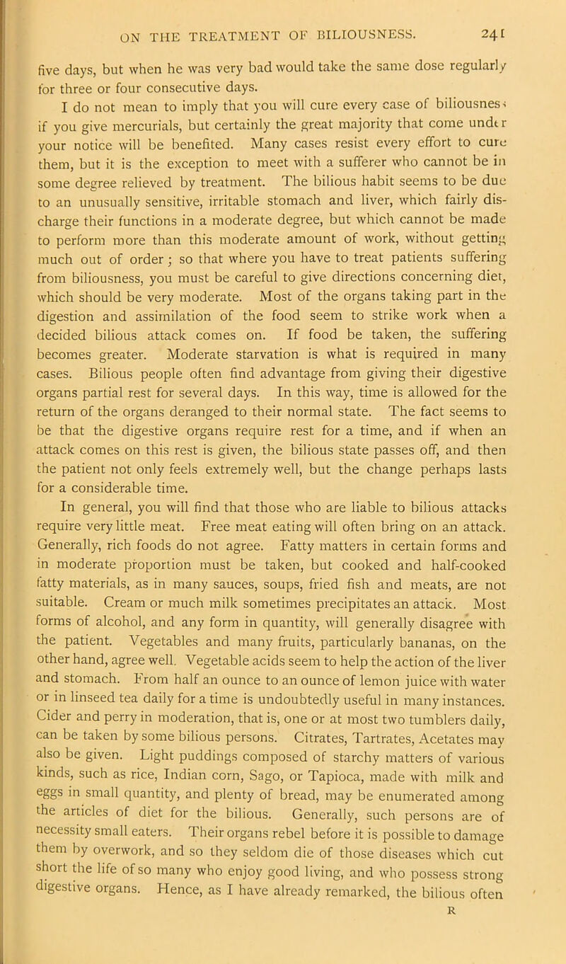 five days, but when he was very bad would take the same dose regularly for three or four consecutive days. I do not mean to imply that you will cure every case of biliousness if you give mercurials, but certainly the great majority that come undt r your notice will be benefited. Many cases resist every effort to cure them, but it is the exception to meet with a sufferer who cannot be in some degree relieved by treatment. The bilious habit seems to be due to an unusually sensitive, irritable stomach and liver, which fairly dis- charge their functions in a moderate degree, but which cannot be made to perform more than this moderate amount of work, without getting much out of order; so that where you have to treat patients suffering from biliousness, you must be careful to give directions concerning diet, which should be very moderate. Most of the organs taking part in the digestion and assimilation of the food seem to strike work when a decided bilious attack comes on. If food be taken, the suffering becomes greater. Moderate starvation is what is required in many cases. Bilious people often find advantage from giving their digestive organs partial rest for several days. In this way, time is allowed for the return of the organs deranged to their normal state. The fact seems to be that the digestive organs require rest for a time, and if when an attack comes on this rest is given, the bilious state passes off, and then the patient not only feels extremely well, but the change perhaps lasts for a considerable time. In general, you will find that those who are liable to bilious attacks require very little meat. Free meat eating will often bring on an attack. Generally, rich foods do not agree. Fatty matters in certain forms and in moderate proportion must be taken, but cooked and half-cooked fatty materials, as in many sauces, soups, fried fish and meats, are not suitable. Cream or much milk sometimes precipitates an attack. Most forms of alcohol, and any form in quantity, will generally disagree with the patient. Vegetables and many fruits, particularly bananas, on the other hand, agree well. Vegetable acids seem to help the action of the liver and stomach. From half an ounce to an ounce of lemon juice with water or in linseed tea daily for a time is undoubtedly useful in many instances. Cider and perry in moderation, that is, one or at most two tumblers daily, can be taken by some bilious persons. Citrates, Tartrates, ^Acetates may also be given. Light puddings composed of starchy matters of various kinds, such as rice, Indian corn. Sago, or Tapioca, made with milk and in small quantity, and plenty of bread, may be enumerated among the articles of diet for the bilious. Generally, such persons are of necessity small eaters. Their organs rebel before it is possible to damage them by overwork, and so they seldom die of those diseases which cut short die life of so many who enjoy good living, and who possess strong digestive organs. Hence, as I have already remarked, the bilious often R