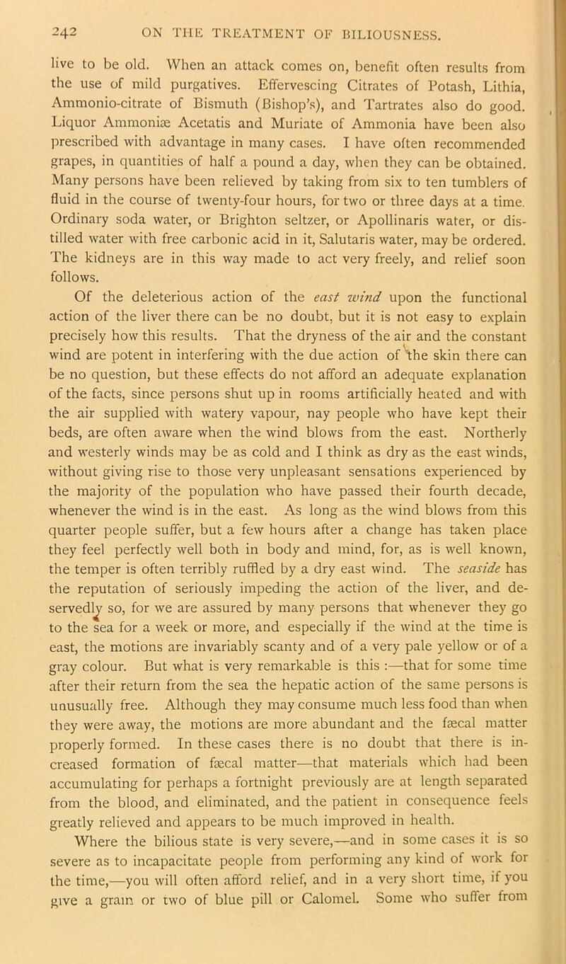 live to be old. When an attack comes on, benefit often results from the use of mild purgatives. Effervescing Citrates of Potash, Lithia, Ammonio-citrate of Bismuth (Bishop’s), and Tartrates also do good. Liquor Ammoniae Acetatis and Muriate of Ammonia have been also prescribed with advantage in many cases. I have often recommended grapes, in quantities of half a pound a day, when they can be obtained. Many persons have been relieved by taking from six to ten tumblers of fluid in the course of twenty-four hours, for two or three days at a time. Ordinary soda water, or Brighton seltzer, or Apollinaris water, or dis- tilled water with free carbonic acid in it, Salutaris water, may be ordered. The kidneys are in this way made to act very freely, and relief soon follows. Of the deleterious action of the east wind upon the functional action of the liver there can be no doubt, but it is not easy to explain precisely how this results. That the dryness of the air and the constant wind are potent in interfering with the due action of fhe skin there can be no question, but these effects do not afford an adequate explanation of the facts, since persons shut up in rooms artificially heated and with the air supplied with watery vapour, nay people who have kept their beds, are often aware when the wind blows from the east. Northerly and westerly winds may be as cold and I think as dry as the east winds, without giving rise to those very unpleasant sensations experienced by the majority of the population who have passed their fourth decade, whenever the wind is in the east. As long as the wind blows from this quarter people suffer, but a few hours after a change has taken place they feel perfectly well both in body and mind, for, as is well known, the temper is often terribly ruffled by a dry east wind. The seaside has the reputation of seriously impeding the action of the liver, and de- servedly so, for we are assured by many persons that whenever they go to the sea for a week or more, and especially if the wind at the time is east, the motions are invariably scanty and of a very pale yellow or of a gray colour. But what is very remarkable is this :—that for some time after their return from the sea the hepatic action of the same persons is unusually free. Although they may consume much less food than when they were away, the motions are more abundant and the faecal matter properly formed. In these cases there is no doubt that there is in- creased formation of faecal matter—that materials which had been accumulating for perhaps a fortnight previously are at length separated from the blood, and eliminated, and the patient in consequence feels greatly relieved and appears to be much improved in health. Where the bilious state is very severe,—and in some cases it is so severe as to incapacitate people from performing any kind of work for the time,—you will often afford relief, and in a very short time, if you give a gram or two of blue pill or Calomel. Some who suffer from